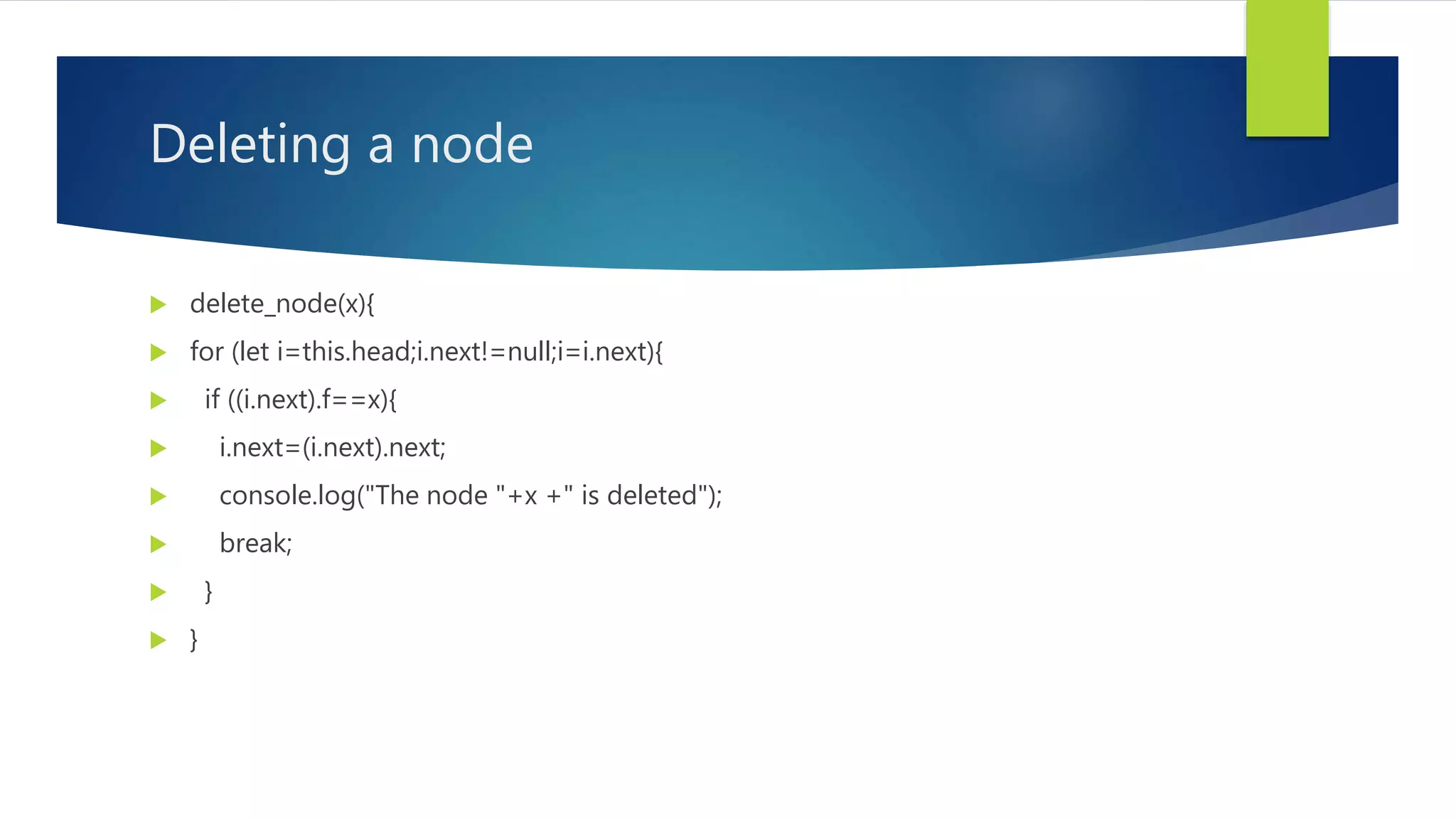Deleting a node
 delete_node(x){
 for (let i=this.head;i.next!=null;i=i.next){
 if ((i.next).f==x){
 i.next=(i.next).next;
 console.log("The node "+x +" is deleted");
 break;
 }
 }
 