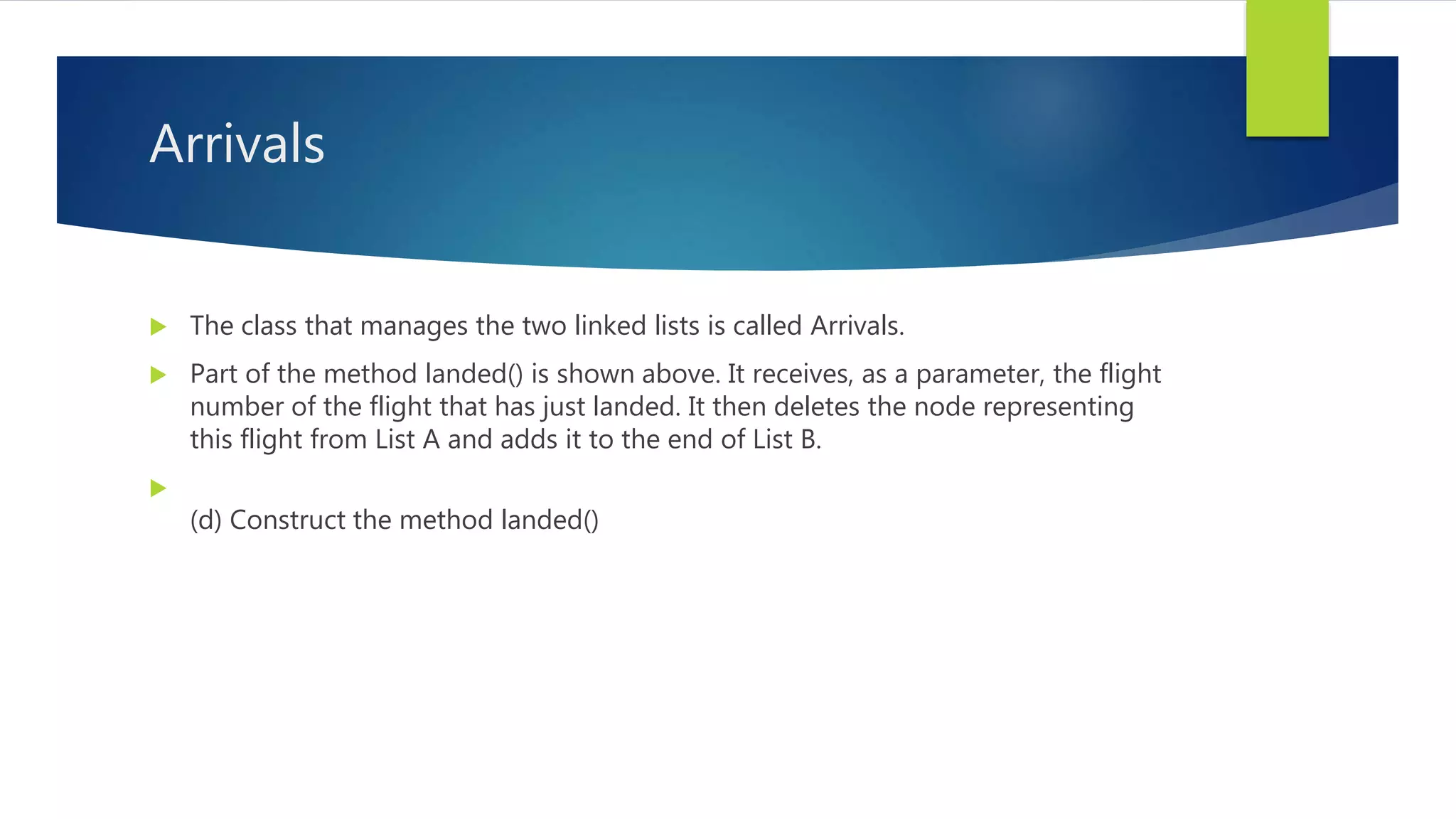 Arrivals
 The class that manages the two linked lists is called Arrivals.
 Part of the method landed() is shown above. It receives, as a parameter, the flight
number of the flight that has just landed. It then deletes the node representing
this flight from List A and adds it to the end of List B.

(d) Construct the method landed()
 