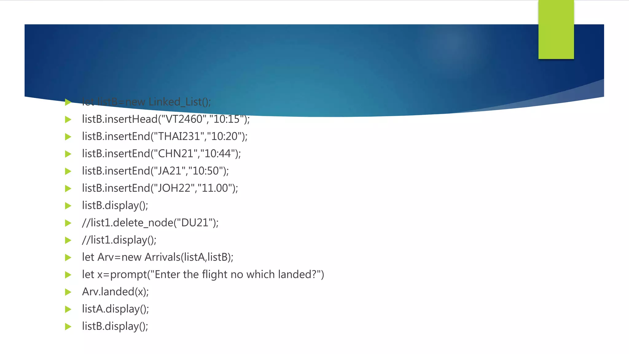  let listB=new Linked_List();
 listB.insertHead("VT2460","10:15");
 listB.insertEnd("THAI231","10:20");
 listB.insertEnd("CHN21","10:44");
 listB.insertEnd("JA21","10:50");
 listB.insertEnd("JOH22","11.00");
 listB.display();
 //list1.delete_node("DU21");
 //list1.display();
 let Arv=new Arrivals(listA,listB);
 let x=prompt("Enter the flight no which landed?")
 Arv.landed(x);
 listA.display();
 listB.display();
 