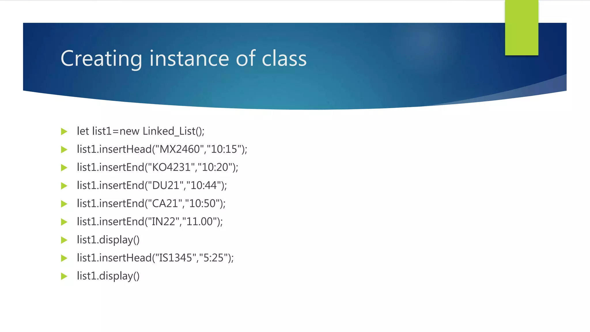 Creating instance of class
 let list1=new Linked_List();
 list1.insertHead("MX2460","10:15");
 list1.insertEnd("KO4231","10:20");
 list1.insertEnd("DU21","10:44");
 list1.insertEnd("CA21","10:50");
 list1.insertEnd("IN22","11.00");
 list1.display()
 list1.insertHead("IS1345","5:25");
 list1.display()
 