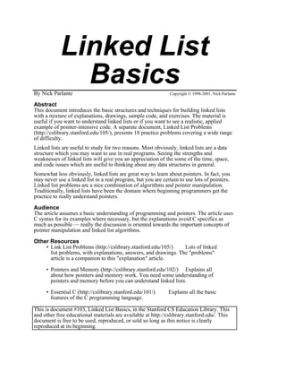 Linked List
              Basics
By Nick Parlante                                               Copyright © 1998-2001, Nick Parlante

Abstract
This document introduces the basic structures and techniques for building linked lists
with a mixture of explanations, drawings, sample code, and exercises. The material is
useful if you want to understand linked lists or if you want to see a realistic, applied
example of pointer-intensive code. A separate document, Linked List Problems
(http://cslibrary.stanford.edu/105/), presents 18 practice problems covering a wide range
of difficulty.
Linked lists are useful to study for two reasons. Most obviously, linked lists are a data
structure which you may want to use in real programs. Seeing the strengths and
weaknesses of linked lists will give you an appreciation of the some of the time, space,
and code issues which are useful to thinking about any data structures in general.
Somewhat less obviously, linked lists are great way to learn about pointers. In fact, you
may never use a linked list in a real program, but you are certain to use lots of pointers.
Linked list problems are a nice combination of algorithms and pointer manipulation.
Traditionally, linked lists have been the domain where beginning programmers get the
practice to really understand pointers.

Audience
The article assumes a basic understanding of programming and pointers. The article uses
C syntax for its examples where necessary, but the explanations avoid C specifics as
much as possible — really the discussion is oriented towards the important concepts of
pointer manipulation and linked list algorithms.

Other Resources
    • Link List Problems (http://cslibrary.stanford.edu/105/)    Lots of linked
      list problems, with explanations, answers, and drawings. The "problems"
      article is a companion to this "explanation" article.

     • Pointers and Memory (http://cslibrary.stanford.edu/102/) Explains all
       about how pointers and memory work. You need some understanding of
       pointers and memory before you can understand linked lists.

     • Essential C (http://cslibrary.stanford.edu/101/)       Explains all the basic
       features of the C programming language.

This is document #103, Linked List Basics, in the Stanford CS Education Library. This
and other free educational materials are available at http://cslibrary.stanford.edu/. This
document is free to be used, reproduced, or sold so long as this notice is clearly
reproduced at its beginning.
 