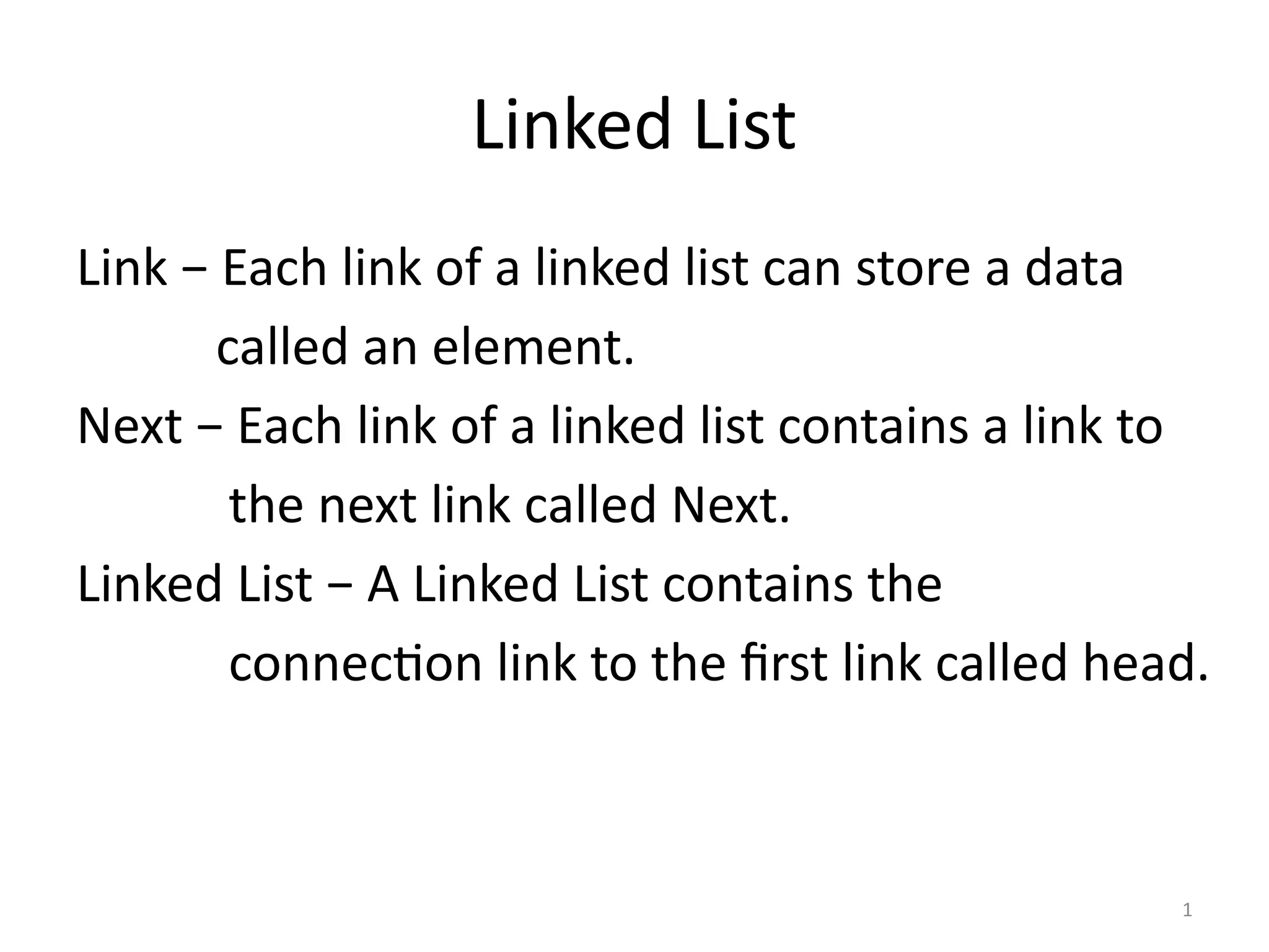 1
Linked List
Link − Each link of a linked list can store a data
called an element.
Next − Each link of a linked list contains a link to
the next link called Next.
Linked List − A Linked List contains the
connection link to the first link called head.
 