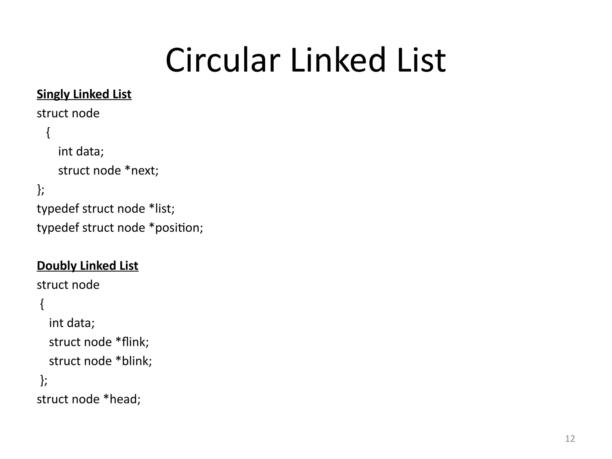 12
Circular Linked List
Singly Linked List
struct node
{
int data;
struct node *next;
};
typedef struct node *list;
typedef struct node *position;
Doubly Linked List
struct node
{
int data;
struct node *flink;
struct node *blink;
};
struct node *head;
 