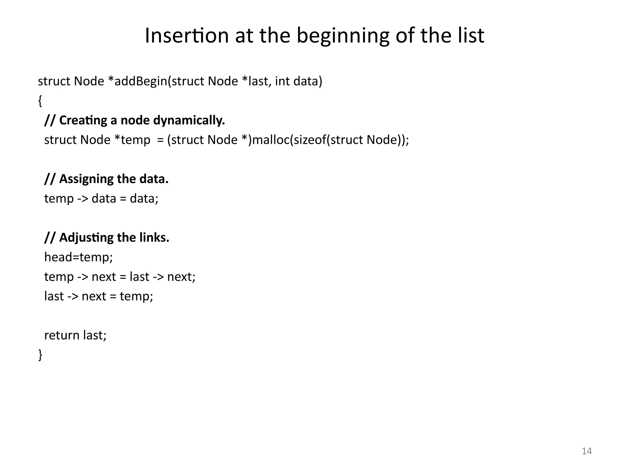 14
Insertion at the beginning of the list
struct Node *addBegin(struct Node *last, int data)
{
// Creating a node dynamically.
struct Node *temp = (struct Node *)malloc(sizeof(struct Node));
// Assigning the data.
temp -> data = data;
// Adjusting the links.
head=temp;
temp -> next = last -> next;
last -> next = temp;
return last;
}
 