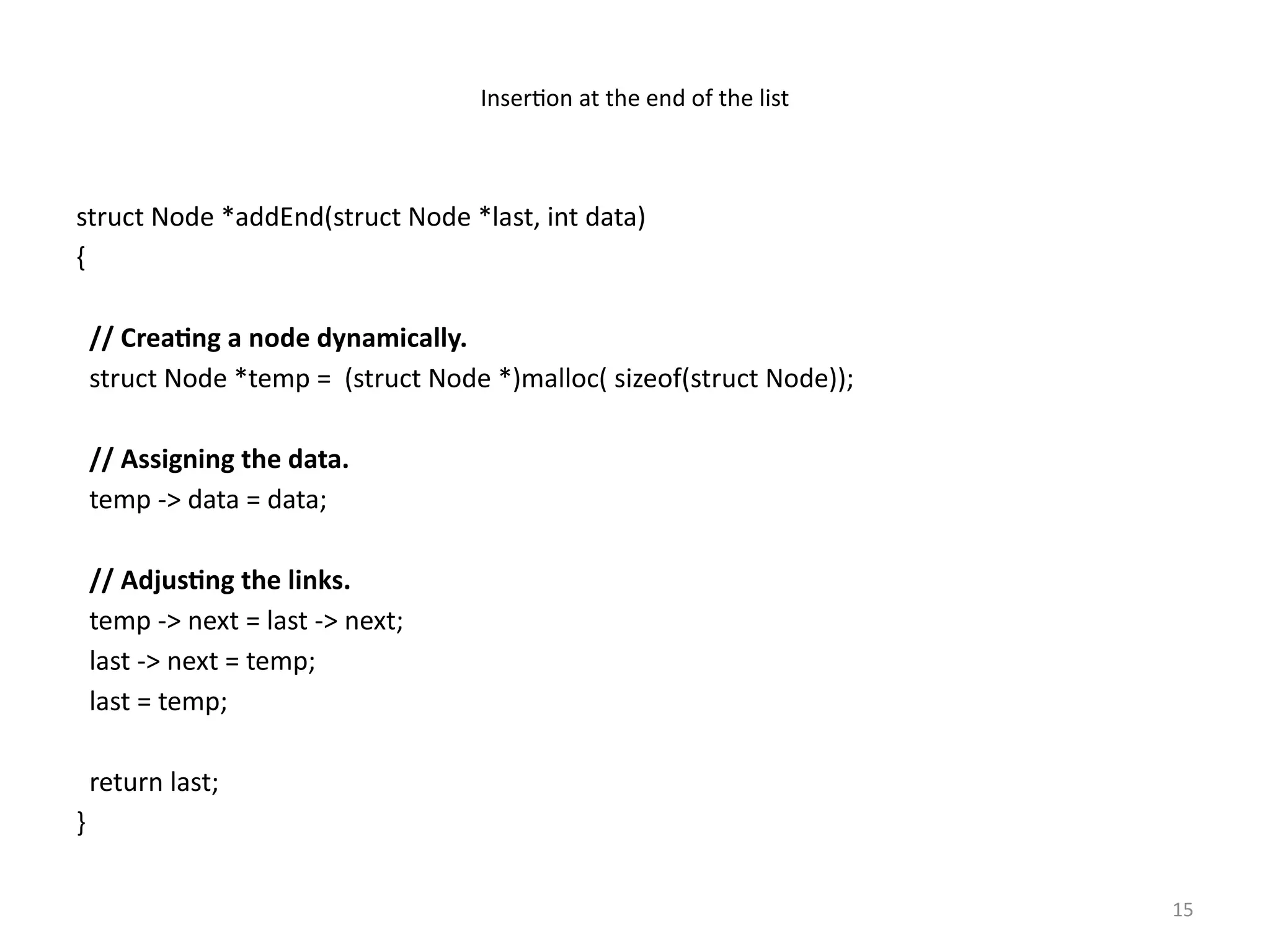 15
Insertion at the end of the list
struct Node *addEnd(struct Node *last, int data)
{
// Creating a node dynamically.
struct Node *temp = (struct Node *)malloc( sizeof(struct Node));
// Assigning the data.
temp -> data = data;
// Adjusting the links.
temp -> next = last -> next;
last -> next = temp;
last = temp;
return last;
}
 