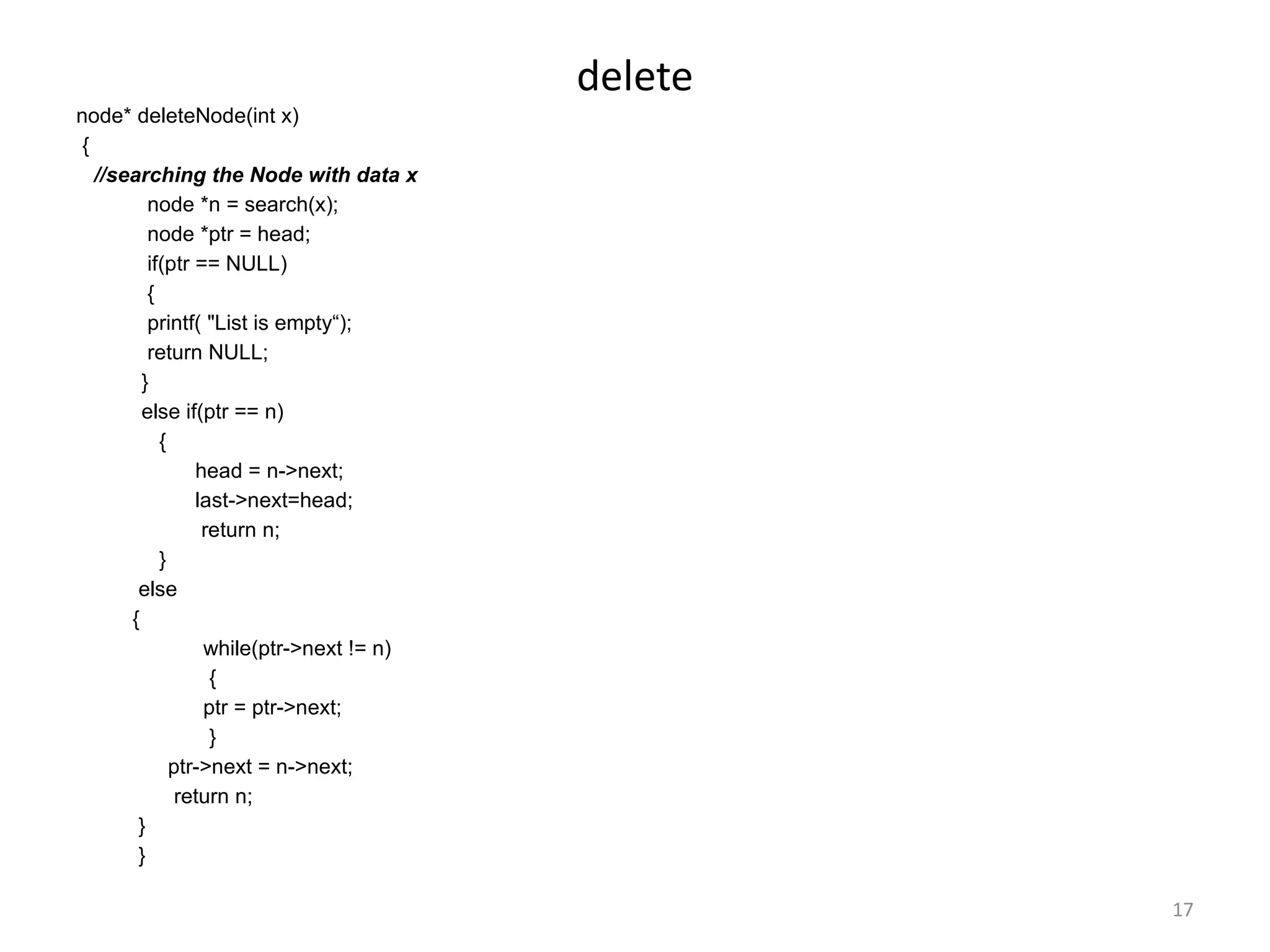 17
delete
node* deleteNode(int x)
{
//searching the Node with data x
node *n = search(x);
node *ptr = head;
if(ptr == NULL)
{
printf( "List is empty“);
return NULL;
}
else if(ptr == n)
{
head = n->next;
last->next=head;
return n;
}
else
{
while(ptr->next != n)
{
ptr = ptr->next;
}
ptr->next = n->next;
return n;
}
}
 