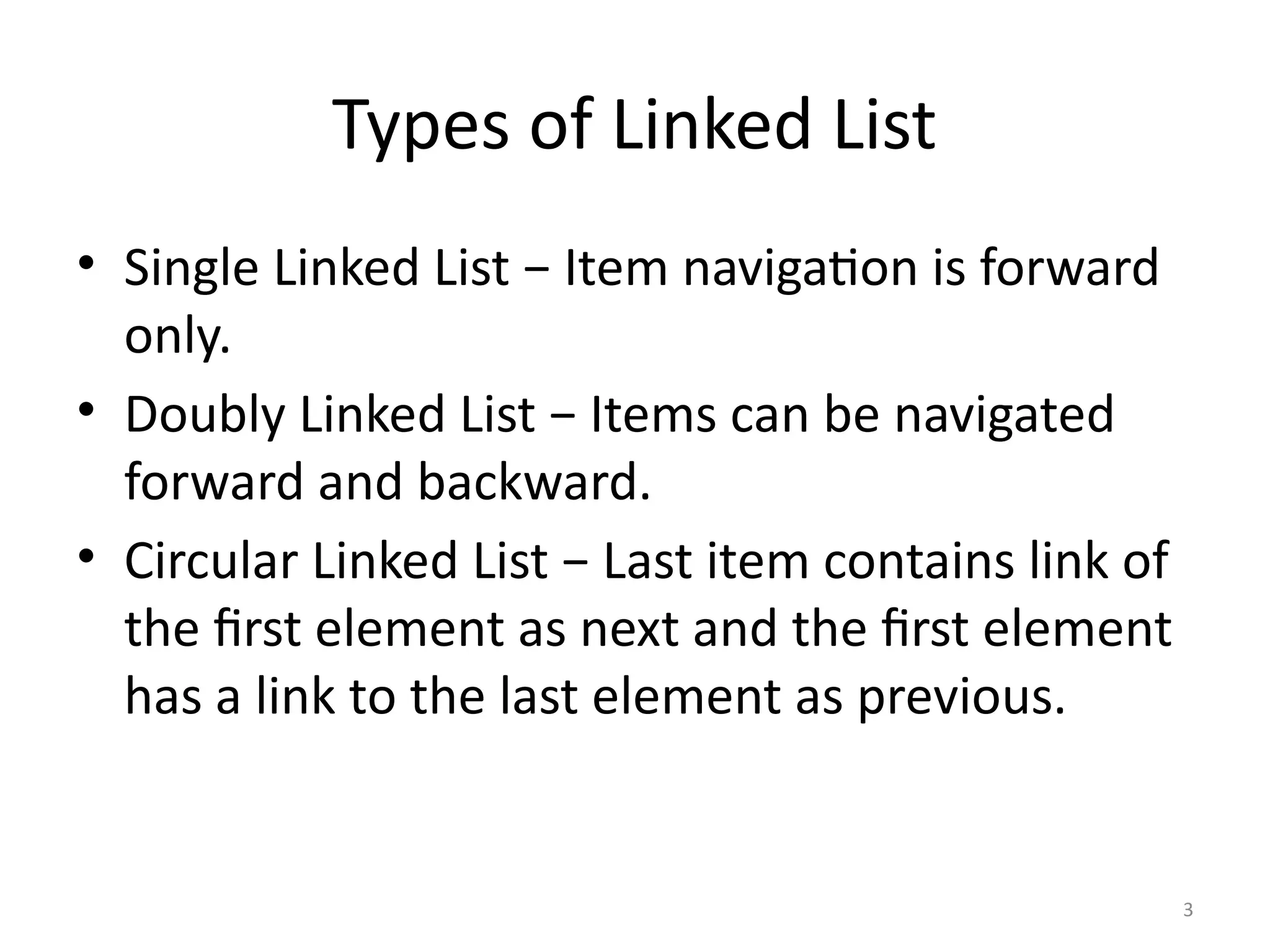 3
Types of Linked List
• Single Linked List − Item navigation is forward
only.
• Doubly Linked List − Items can be navigated
forward and backward.
• Circular Linked List − Last item contains link of
the first element as next and the first element
has a link to the last element as previous.
 