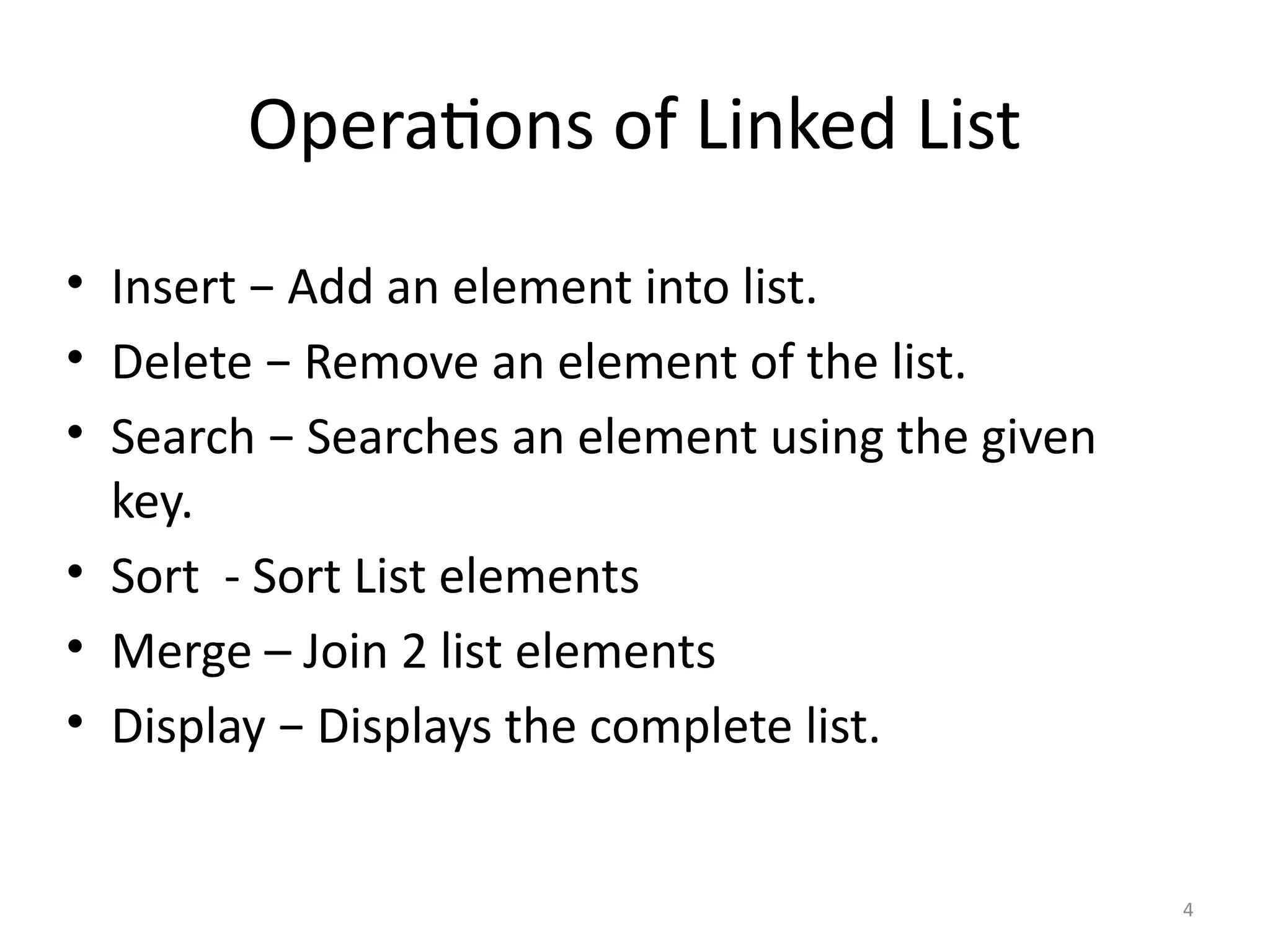 4
Operations of Linked List
• Insert − Add an element into list.
• Delete − Remove an element of the list.
• Search − Searches an element using the given
key.
• Sort - Sort List elements
• Merge – Join 2 list elements
• Display − Displays the complete list.
 