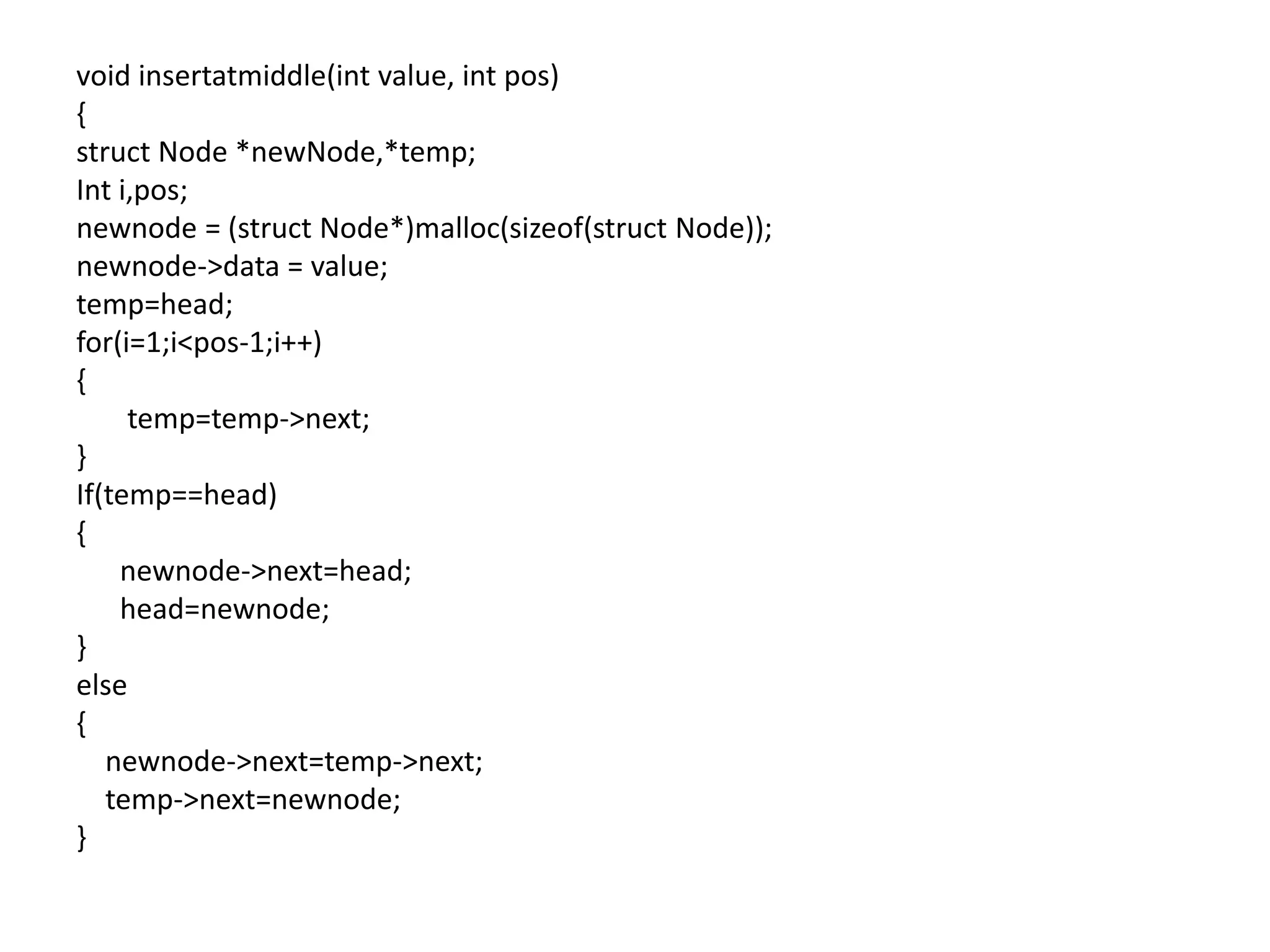 void insertatmiddle(int value, int pos)
{
struct Node *newNode,*temp;
Int i,pos;
newnode = (struct Node*)malloc(sizeof(struct Node));
newnode->data = value;
temp=head;
for(i=1;i<pos-1;i++)
{
temp=temp->next;
}
If(temp==head)
{
newnode->next=head;
head=newnode;
}
else
{
newnode->next=temp->next;
temp->next=newnode;
}
 