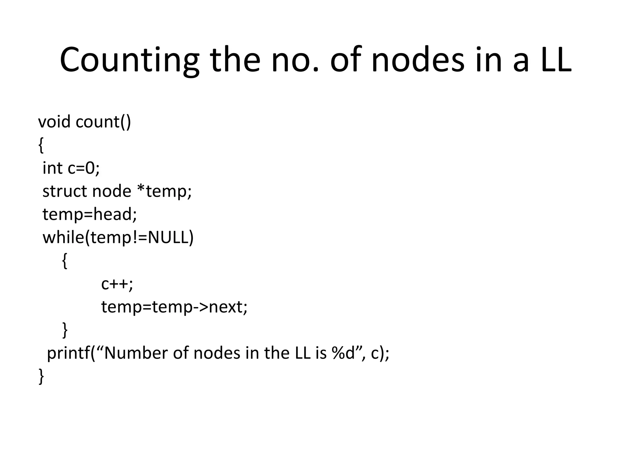 Counting the no. of nodes in a LL
void count()
{
int c=0;
struct node *temp;
temp=head;
while(temp!=NULL)
{
c++;
temp=temp->next;
}
printf(“Number of nodes in the LL is %d”, c);
}
 
