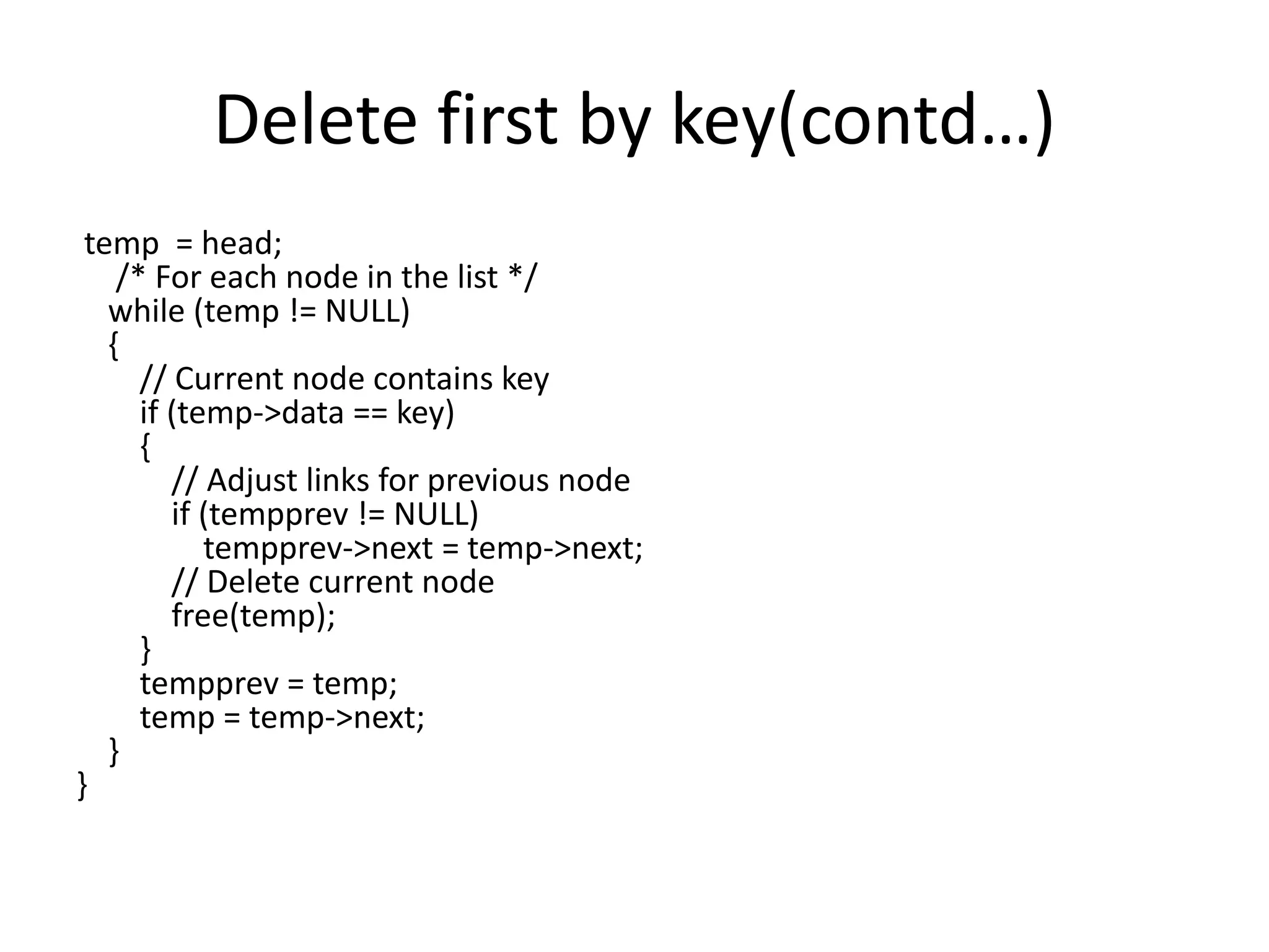 Delete first by key(contd…)
temp = head;
/* For each node in the list */
while (temp != NULL)
{
// Current node contains key
if (temp->data == key)
{
// Adjust links for previous node
if (tempprev != NULL)
tempprev->next = temp->next;
// Delete current node
free(temp);
}
tempprev = temp;
temp = temp->next;
}
}
 