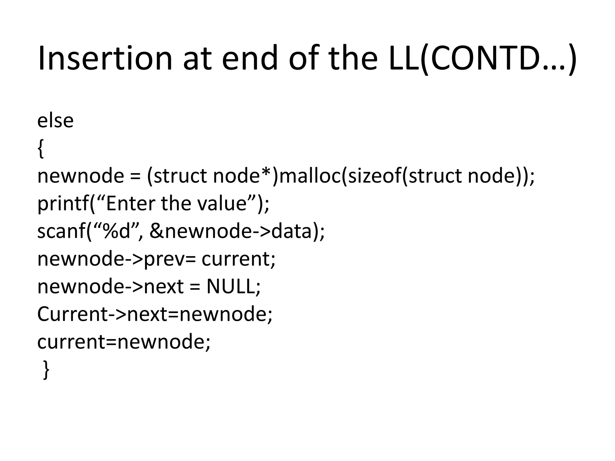 Insertion at end of the LL(CONTD…)
else
{
newnode = (struct node*)malloc(sizeof(struct node));
printf(“Enter the value”);
scanf(“%d”, &newnode->data);
newnode->prev= current;
newnode->next = NULL;
Current->next=newnode;
current=newnode;
}
 