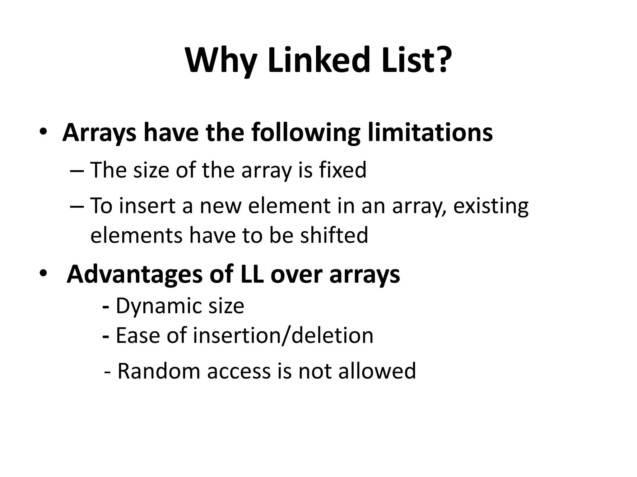 Why Linked List?
• Arrays have the following limitations
– The size of the array is fixed
– To insert a new element in an array, existing
elements have to be shifted
• Advantages of LL over arrays
- Dynamic size
- Ease of insertion/deletion
- Random access is not allowed
 