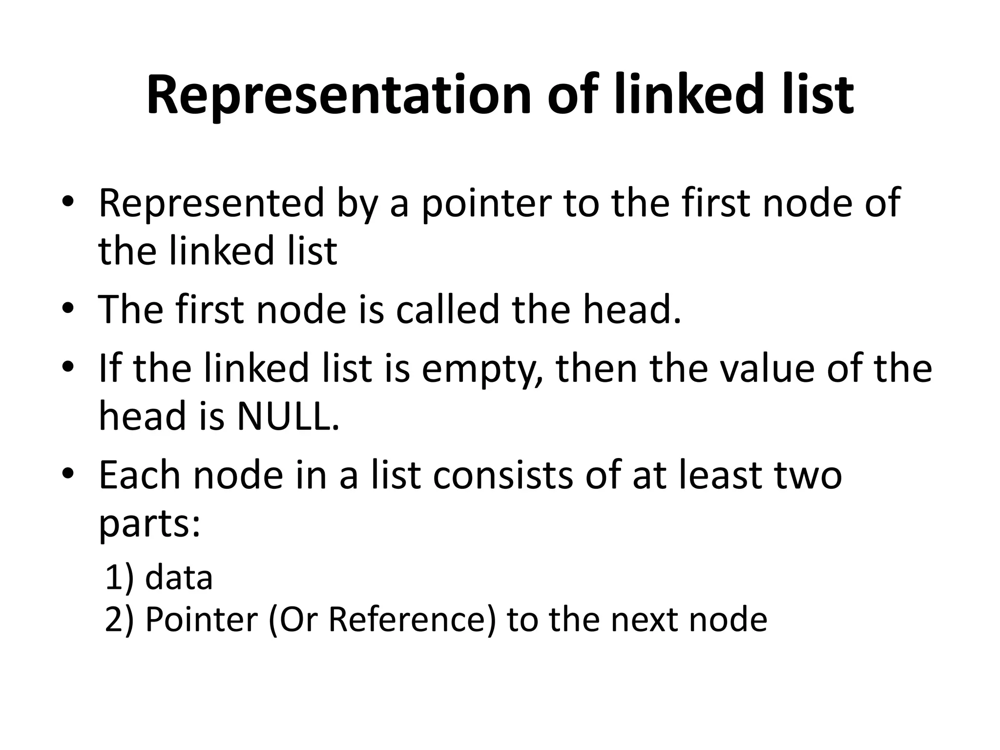 Representation of linked list
• Represented by a pointer to the first node of
the linked list
• The first node is called the head.
• If the linked list is empty, then the value of the
head is NULL.
• Each node in a list consists of at least two
parts:
1) data
2) Pointer (Or Reference) to the next node
 