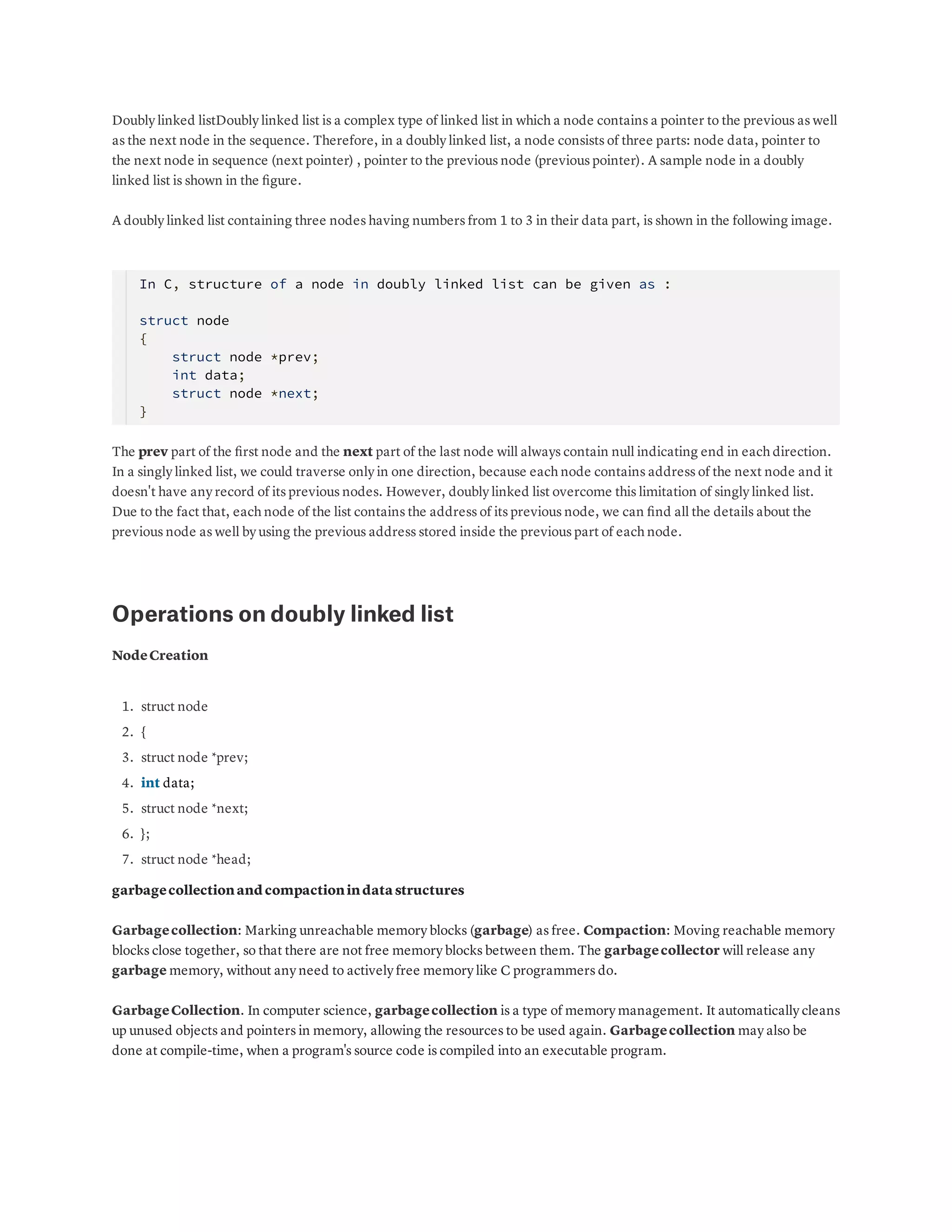 Doubly linked listDoubly linked list is a complex type of linked list in which a node contains a pointer to the previous as well as the next node in the sequence. Therefore, in a doubly linked list, a node consists of three parts: node data, pointer to the next node in sequence (next pointer) , pointer to the previous node (previous pointer). A sample node in a doubly linked list is shown in the ﬁgure. A doubly linked list containing three nodes having numbers from 1 to 3 in their data part, is shown in the following image. In C, structure of a node in doubly linked list can be given as : struct node   {       struct node *prev;       int data;       struct node *next;   }    The prev part of the ﬁrst node and the next part of the last node will always contain null indicating end in each direction. In a singly linked list, we could traverse only in one direction, because each node contains address of the next node and it doesn't have any record of its previous nodes. However, doubly linked list overcome this limitation of singly linked list. Due to the fact that, each node of the list contains the address of its previous node, we can ﬁnd all the details about the previous node as well by using the previous address stored inside the previous part of each node. Operations on doubly linked list NodeCreation 1. 2. 3. 4. 5. 6. 7. struct node { struct node *prev; int data; struct node *next; }; struct node *head; garbagecollectionand compactionindata structures Garbagecollection: Marking unreachable memory blocks (garbage) as free. Compaction: Moving reachable memory blocks close together, so that there are not free memory blocks between them. The garbagecollector will release any garbage memory, without any need to actively free memory like C programmers do. GarbageCollection. In computer science, garbagecollection is a type of memory management. It automatically cleans up unused objects and pointers in memory, allowing the resources to be used again. Garbagecollection may also be done at compile-time, when a program's source code is compiled into an executable program. 