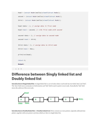     head = (struct Node*)malloc(sizeof(struct Node));
    second = (struct Node*)malloc(sizeof(struct Node));
    third = (struct Node*)malloc(sizeof(struct Node));
 
    head->data = 1; // assign data in first node
    head->next = second; // Link first node with second
 
    second->data = 2; // assign data to second node
    second->next = third;
 
    third->data = 3; // assign data to third node
    third->next = NULL;
 
    printList(head);
 
    return 0;
    
    Output: 
 1  2  3
Diﬀerence between Singly linked list and
Doubly linked list
IntroductiontoSinglylinked list : A singly linked list is a set of nodes where each node has two ﬁelds ‘data’ and ‘link’.
The ‘data’ ﬁeld stores actual piece of information and ‘link’ ﬁeld is used to point to next node. Basically the ‘link’ ﬁeld
stores the address of the next node.
IntroductiontoDoublylinked list : A DoublyLinked List (DLL) contains an extra pointer, typically called previous
pointer, together with next pointer and data which are there in singly linked list.
 