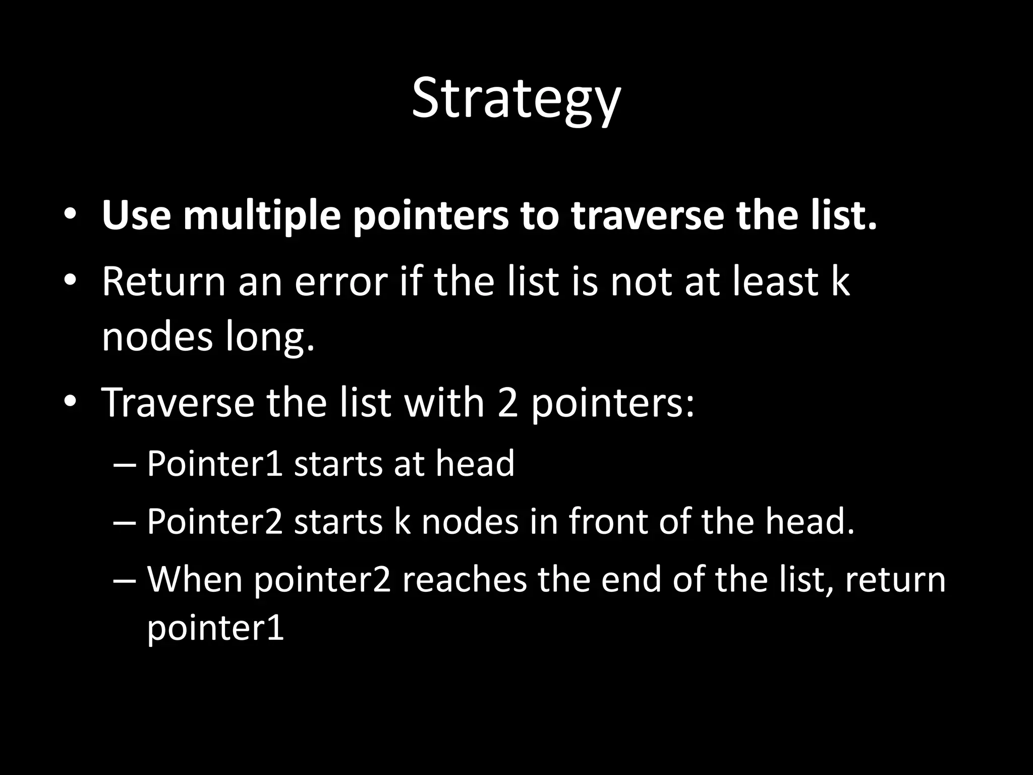 Strategy
• Use multiple pointers to traverse the list.
• Return an error if the list is not at least k
nodes long.
• Traverse the list with 2 pointers:
– Pointer1 starts at head
– Pointer2 starts k nodes in front of the head.
– When pointer2 reaches the end of the list, return
pointer1

 