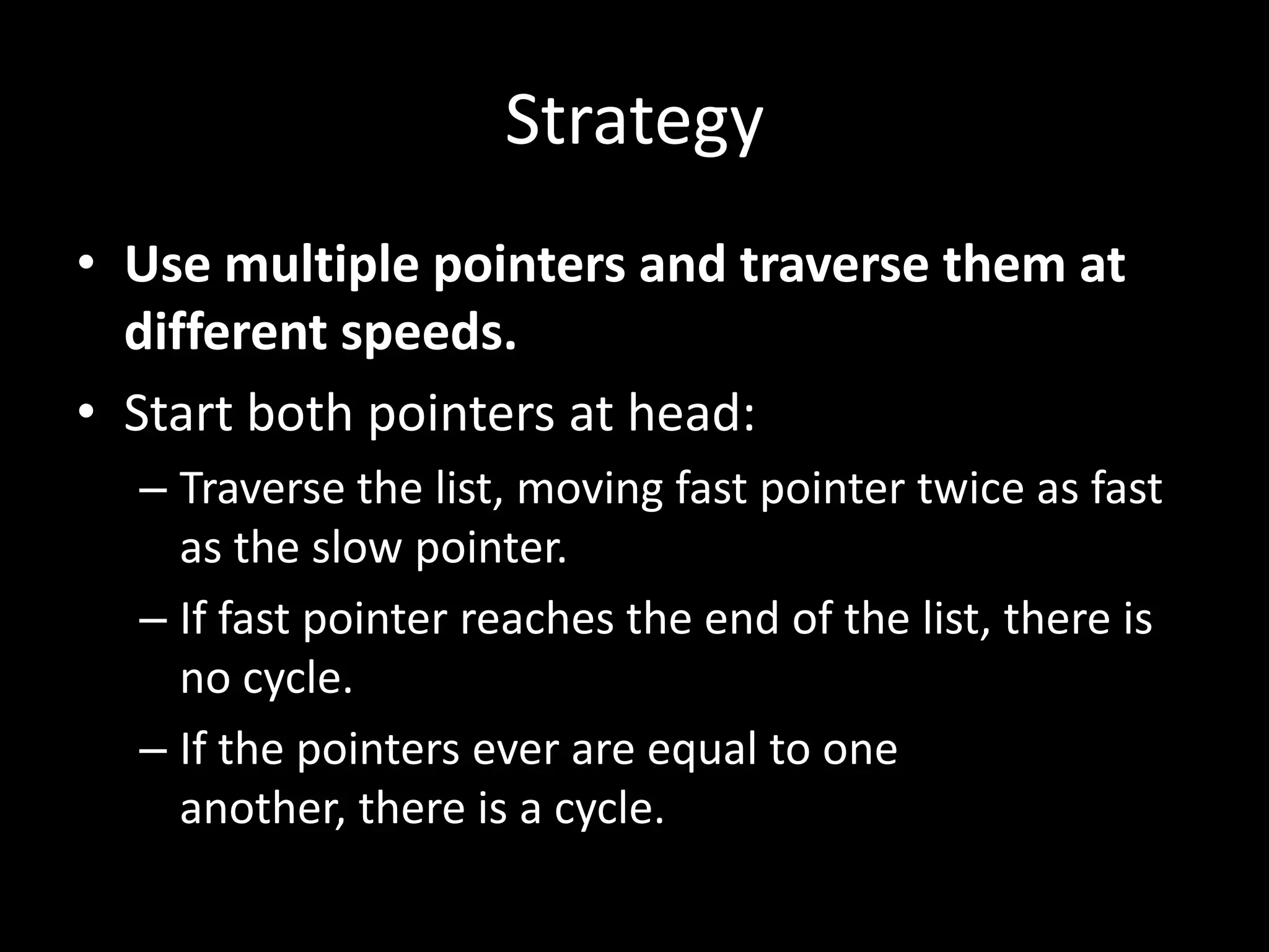 Strategy
• Use multiple pointers and traverse them at
different speeds.
• Start both pointers at head:
– Traverse the list, moving fast pointer twice as fast
as the slow pointer.
– If fast pointer reaches the end of the list, there is
no cycle.
– If the pointers ever are equal to one
another, there is a cycle.

 