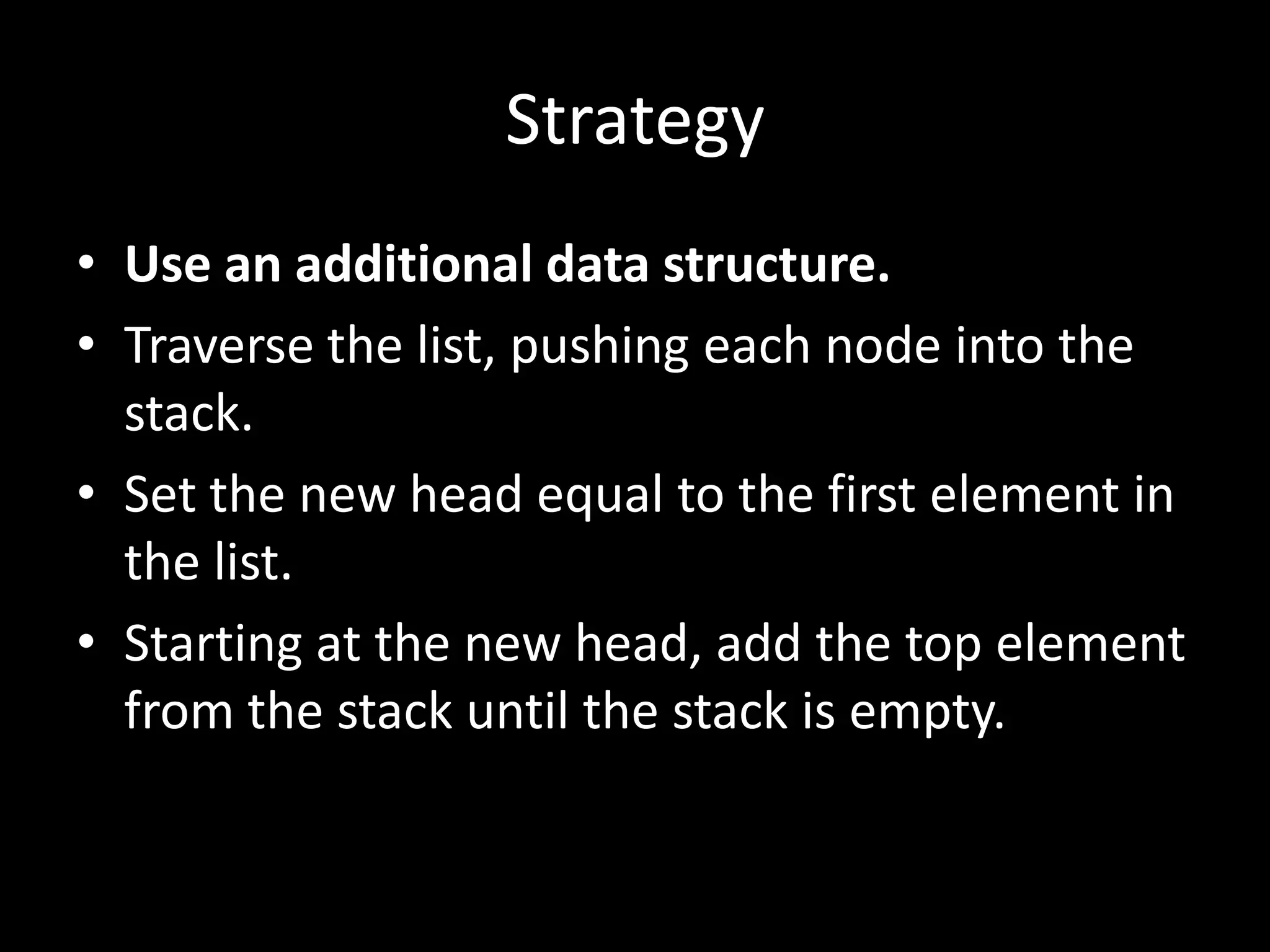 Strategy
• Use an additional data structure.
• Traverse the list, pushing each node into the
stack.
• Set the new head equal to the first element in
the list.
• Starting at the new head, add the top element
from the stack until the stack is empty.

 