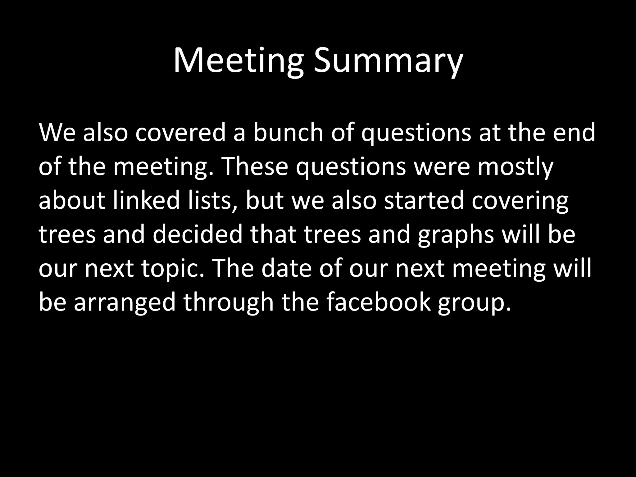 Meeting Summary
We also covered a bunch of questions at the end
of the meeting. These questions were mostly
about linked lists, but we also started covering
trees and decided that trees and graphs will be
our next topic. The date of our next meeting will
be arranged through the facebook group.

 