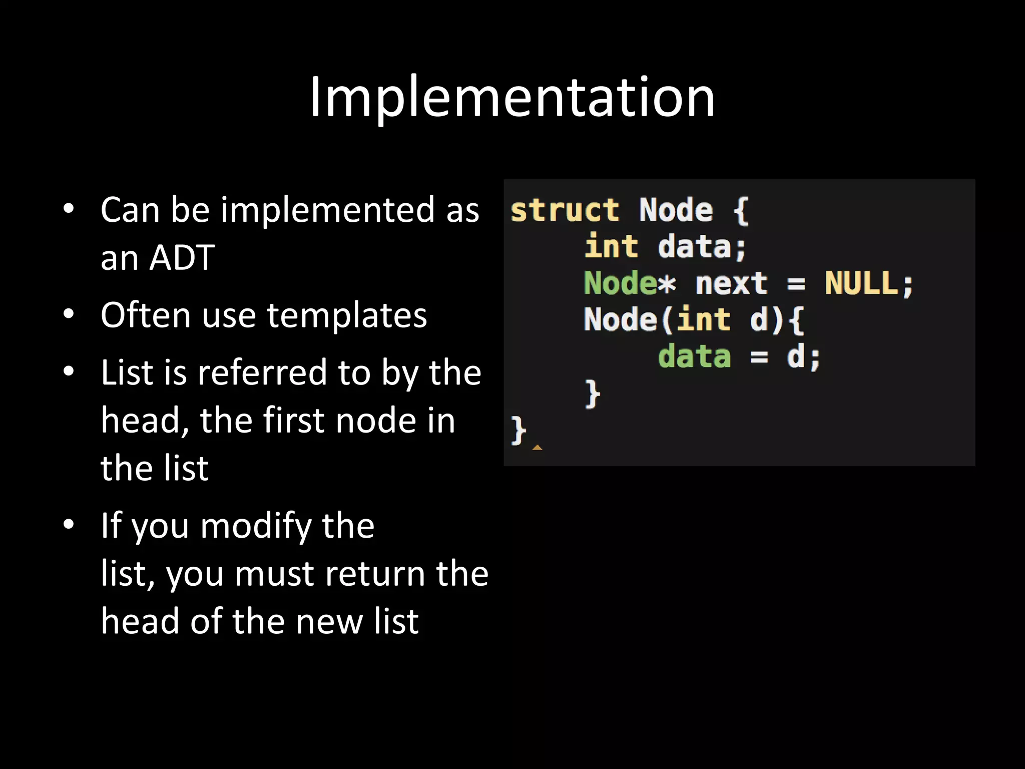 Implementation
• Can be implemented as
an ADT
• Often use templates
• List is referred to by the
head, the first node in
the list
• If you modify the
list, you must return the
head of the new list

 