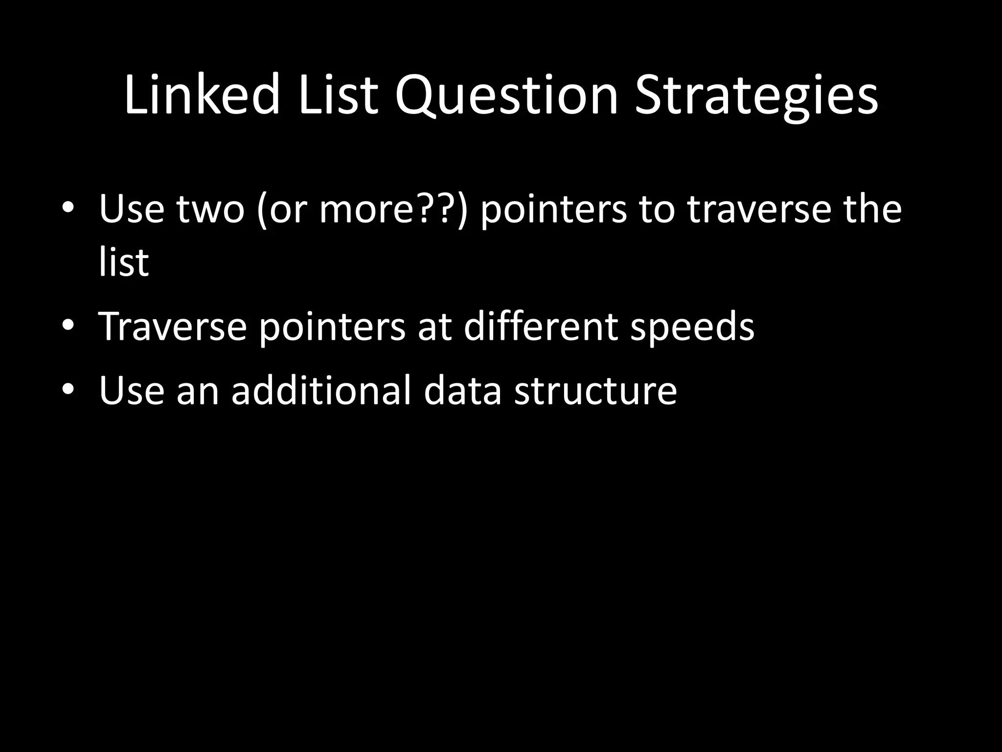 Linked List Question Strategies
• Use two (or more??) pointers to traverse the
list
• Traverse pointers at different speeds
• Use an additional data structure

 