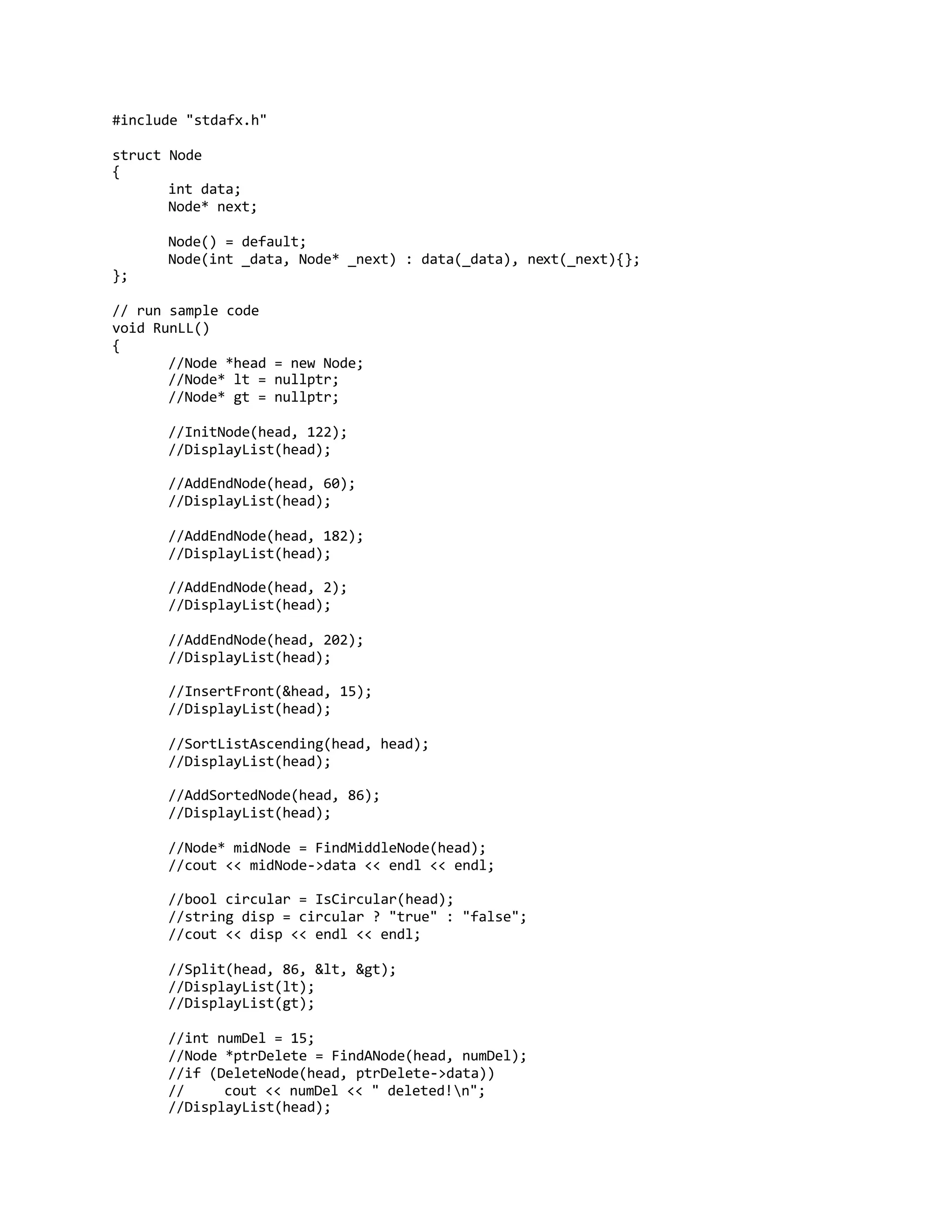 #include "stdafx.h"
struct Node
{
int data;
Node* next;
Node() = default;
Node(int _data, Node* _next) : data(_data), next(_next){};
};
// run sample code
void RunLL()
{
//Node *head = new Node;
//Node* lt = nullptr;
//Node* gt = nullptr;
//InitNode(head, 122);
//DisplayList(head);
//AddEndNode(head, 60);
//DisplayList(head);
//AddEndNode(head, 182);
//DisplayList(head);
//AddEndNode(head, 2);
//DisplayList(head);
//AddEndNode(head, 202);
//DisplayList(head);
//InsertFront(&head, 15);
//DisplayList(head);
//SortListAscending(head, head);
//DisplayList(head);
//AddSortedNode(head, 86);
//DisplayList(head);
//Node* midNode = FindMiddleNode(head);
//cout << midNode->data << endl << endl;
//bool circular = IsCircular(head);
//string disp = circular ? "true" : "false";
//cout << disp << endl << endl;
//Split(head, 86, &lt, &gt);
//DisplayList(lt);
//DisplayList(gt);
//int numDel = 15;
//Node *ptrDelete = FindANode(head, numDel);
//if (DeleteNode(head, ptrDelete->data))
// cout << numDel << " deleted!n";
//DisplayList(head);
 