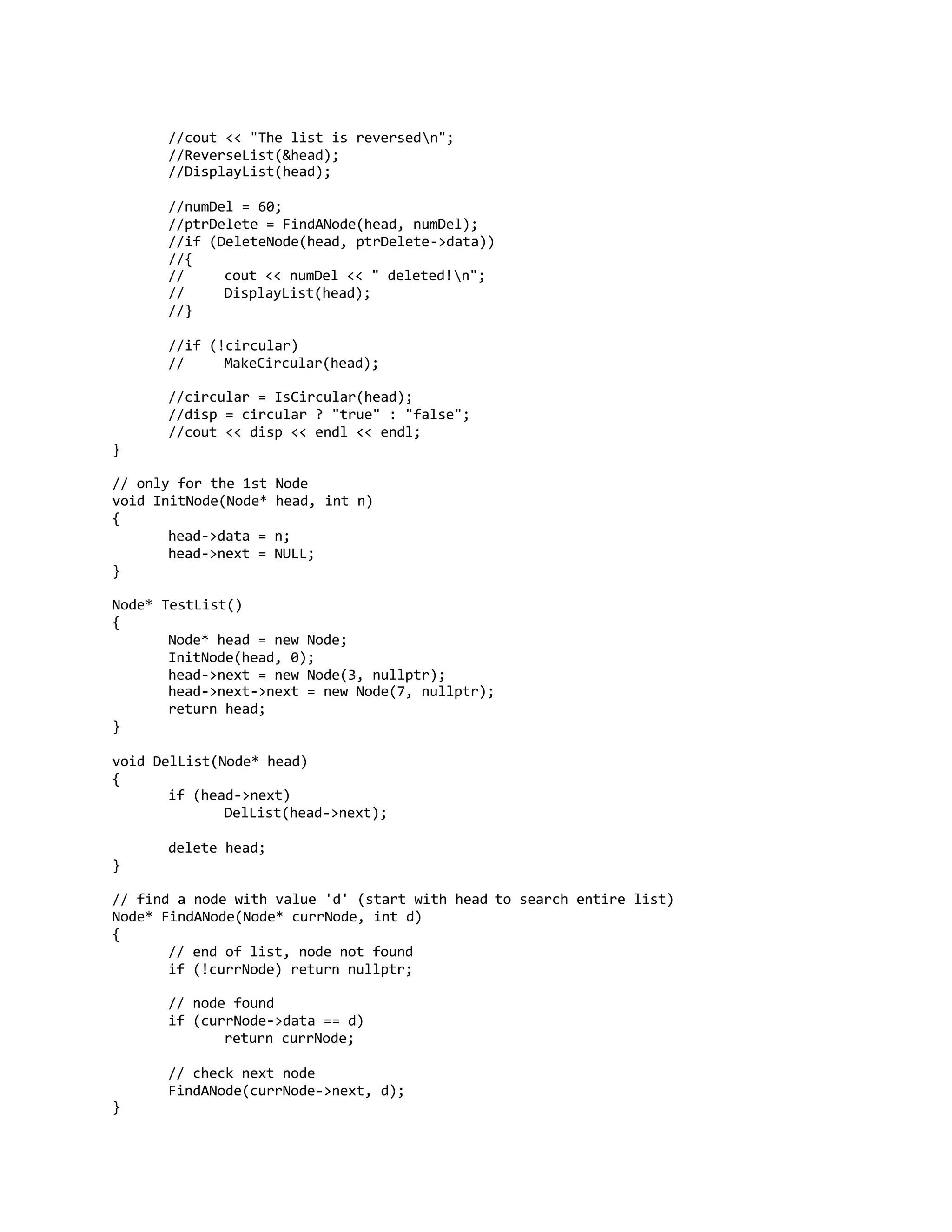 //cout << "The list is reversedn";
//ReverseList(&head);
//DisplayList(head);
//numDel = 60;
//ptrDelete = FindANode(head, numDel);
//if (DeleteNode(head, ptrDelete->data))
//{
// cout << numDel << " deleted!n";
// DisplayList(head);
//}
//if (!circular)
// MakeCircular(head);
//circular = IsCircular(head);
//disp = circular ? "true" : "false";
//cout << disp << endl << endl;
}
// only for the 1st Node
void InitNode(Node* head, int n)
{
head->data = n;
head->next = NULL;
}
Node* TestList()
{
Node* head = new Node;
InitNode(head, 0);
head->next = new Node(3, nullptr);
head->next->next = new Node(7, nullptr);
return head;
}
void DelList(Node* head)
{
if (head->next)
DelList(head->next);
delete head;
}
// find a node with value 'd' (start with head to search entire list)
Node* FindANode(Node* currNode, int d)
{
// end of list, node not found
if (!currNode) return nullptr;
// node found
if (currNode->data == d)
return currNode;
// check next node
FindANode(currNode->next, d);
}
 