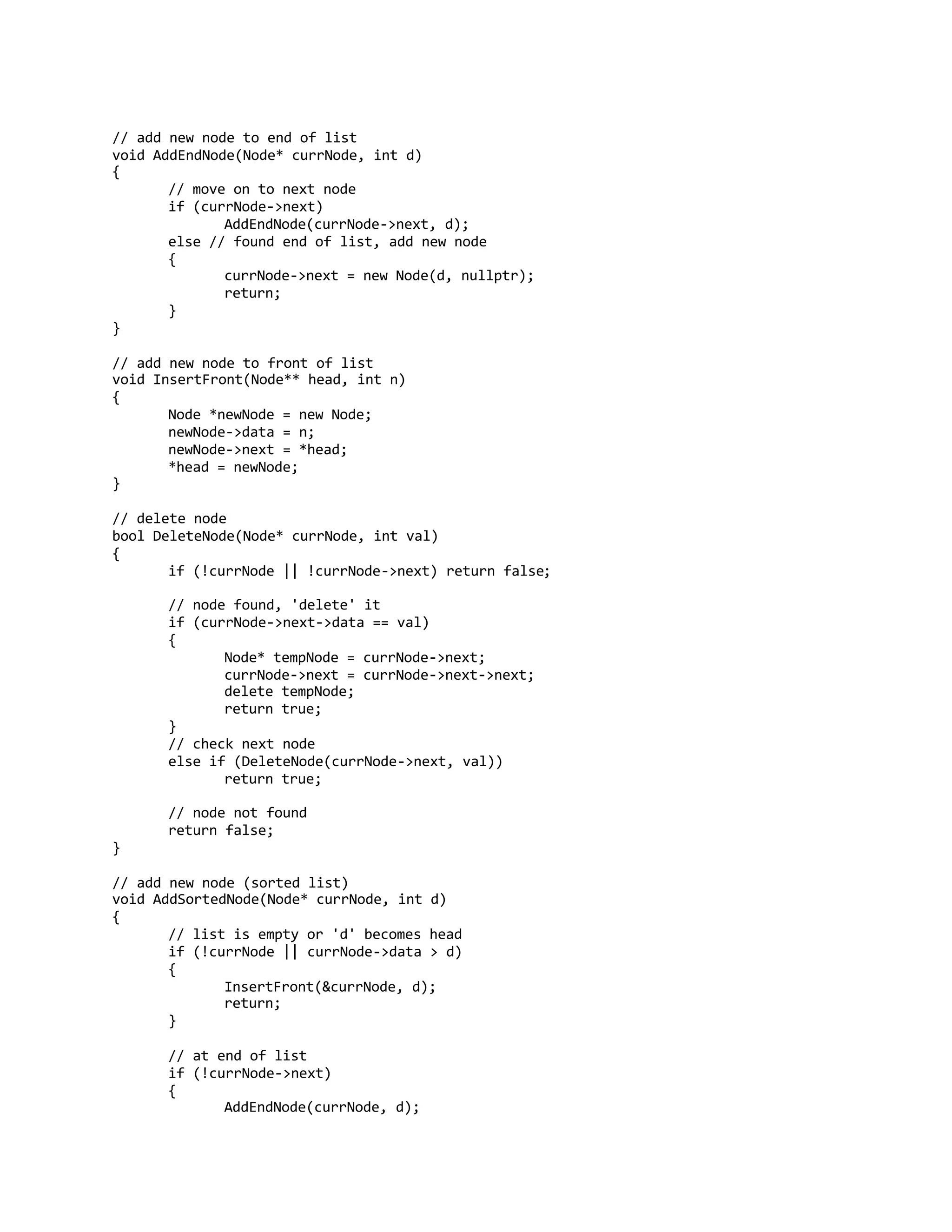 // add new node to end of list
void AddEndNode(Node* currNode, int d)
{
// move on to next node
if (currNode->next)
AddEndNode(currNode->next, d);
else // found end of list, add new node
{
currNode->next = new Node(d, nullptr);
return;
}
}
// add new node to front of list
void InsertFront(Node** head, int n)
{
Node *newNode = new Node;
newNode->data = n;
newNode->next = *head;
*head = newNode;
}
// delete node
bool DeleteNode(Node* currNode, int val)
{
if (!currNode || !currNode->next) return false;
// node found, 'delete' it
if (currNode->next->data == val)
{
Node* tempNode = currNode->next;
currNode->next = currNode->next->next;
delete tempNode;
return true;
}
// check next node
else if (DeleteNode(currNode->next, val))
return true;
// node not found
return false;
}
// add new node (sorted list)
void AddSortedNode(Node* currNode, int d)
{
// list is empty or 'd' becomes head
if (!currNode || currNode->data > d)
{
InsertFront(&currNode, d);
return;
}
// at end of list
if (!currNode->next)
{
AddEndNode(currNode, d);
 