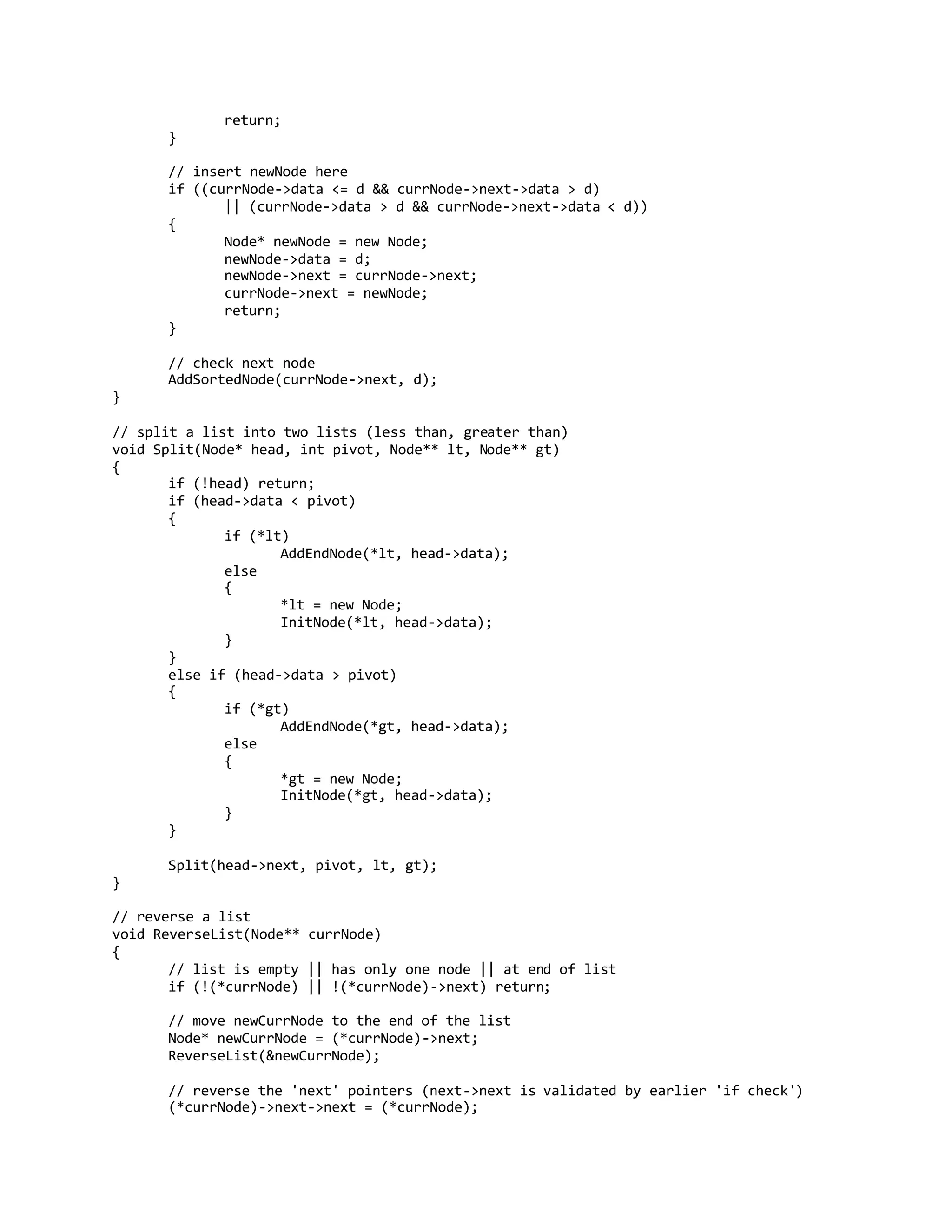 return;
}
// insert newNode here
if ((currNode->data <= d && currNode->next->data > d)
|| (currNode->data > d && currNode->next->data < d))
{
Node* newNode = new Node;
newNode->data = d;
newNode->next = currNode->next;
currNode->next = newNode;
return;
}
// check next node
AddSortedNode(currNode->next, d);
}
// split a list into two lists (less than, greater than)
void Split(Node* head, int pivot, Node** lt, Node** gt)
{
if (!head) return;
if (head->data < pivot)
{
if (*lt)
AddEndNode(*lt, head->data);
else
{
*lt = new Node;
InitNode(*lt, head->data);
}
}
else if (head->data > pivot)
{
if (*gt)
AddEndNode(*gt, head->data);
else
{
*gt = new Node;
InitNode(*gt, head->data);
}
}
Split(head->next, pivot, lt, gt);
}
// reverse a list
void ReverseList(Node** currNode)
{
// list is empty || has only one node || at end of list
if (!(*currNode) || !(*currNode)->next) return;
// move newCurrNode to the end of the list
Node* newCurrNode = (*currNode)->next;
ReverseList(&newCurrNode);
// reverse the 'next' pointers (next->next is validated by earlier 'if check')
(*currNode)->next->next = (*currNode);
 
