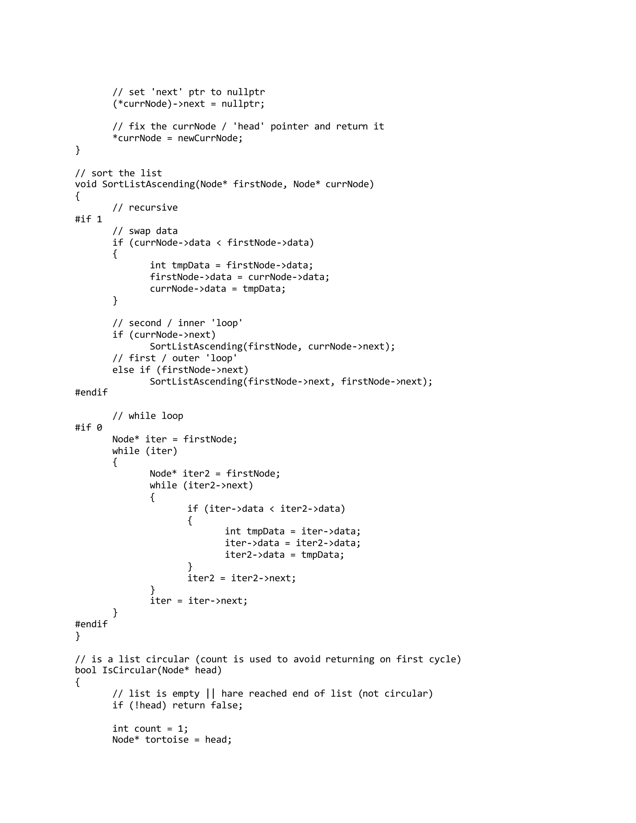 // set 'next' ptr to nullptr
(*currNode)->next = nullptr;
// fix the currNode / 'head' pointer and return it
*currNode = newCurrNode;
}
// sort the list
void SortListAscending(Node* firstNode, Node* currNode)
{
// recursive
#if 1
// swap data
if (currNode->data < firstNode->data)
{
int tmpData = firstNode->data;
firstNode->data = currNode->data;
currNode->data = tmpData;
}
// second / inner 'loop'
if (currNode->next)
SortListAscending(firstNode, currNode->next);
// first / outer 'loop'
else if (firstNode->next)
SortListAscending(firstNode->next, firstNode->next);
#endif
// while loop
#if 0
Node* iter = firstNode;
while (iter)
{
Node* iter2 = firstNode;
while (iter2->next)
{
if (iter->data < iter2->data)
{
int tmpData = iter->data;
iter->data = iter2->data;
iter2->data = tmpData;
}
iter2 = iter2->next;
}
iter = iter->next;
}
#endif
}
// is a list circular (count is used to avoid returning on first cycle)
bool IsCircular(Node* head)
{
// list is empty || hare reached end of list (not circular)
if (!head) return false;
int count = 1;
Node* tortoise = head;
 
