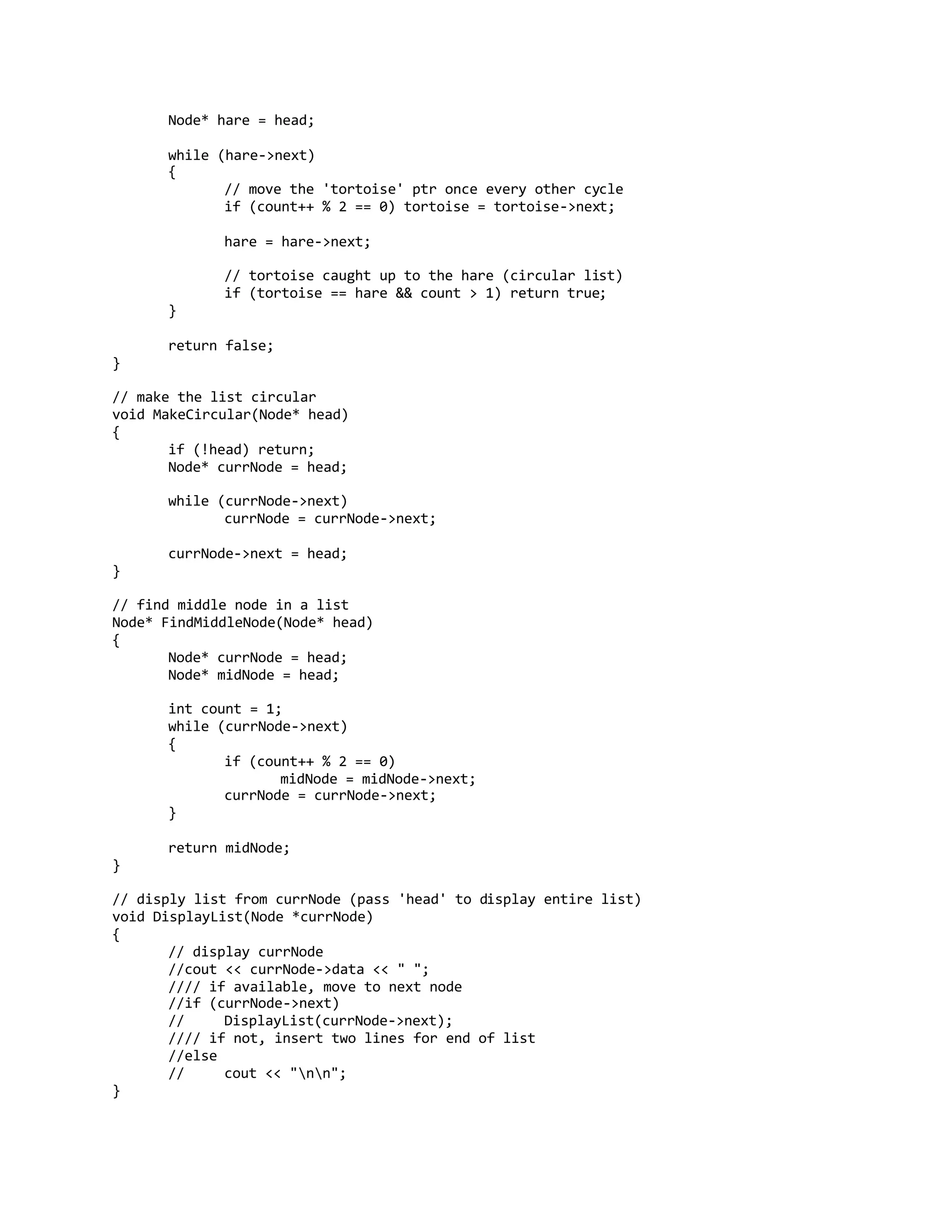 Node* hare = head;
while (hare->next)
{
// move the 'tortoise' ptr once every other cycle
if (count++ % 2 == 0) tortoise = tortoise->next;
hare = hare->next;
// tortoise caught up to the hare (circular list)
if (tortoise == hare && count > 1) return true;
}
return false;
}
// make the list circular
void MakeCircular(Node* head)
{
if (!head) return;
Node* currNode = head;
while (currNode->next)
currNode = currNode->next;
currNode->next = head;
}
// find middle node in a list
Node* FindMiddleNode(Node* head)
{
Node* currNode = head;
Node* midNode = head;
int count = 1;
while (currNode->next)
{
if (count++ % 2 == 0)
midNode = midNode->next;
currNode = currNode->next;
}
return midNode;
}
// disply list from currNode (pass 'head' to display entire list)
void DisplayList(Node *currNode)
{
// display currNode
//cout << currNode->data << " ";
//// if available, move to next node
//if (currNode->next)
// DisplayList(currNode->next);
//// if not, insert two lines for end of list
//else
// cout << "nn";
}
 