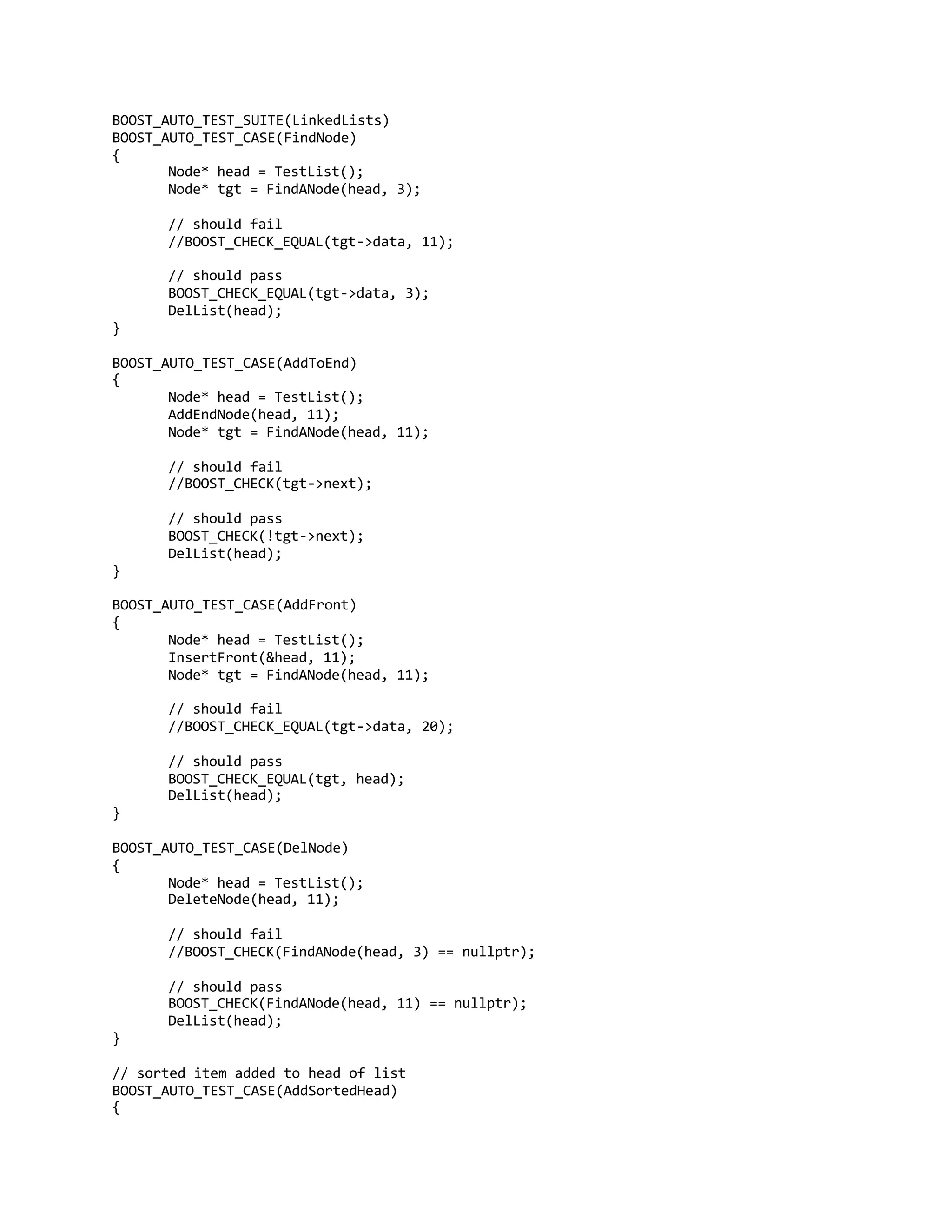 BOOST_AUTO_TEST_SUITE(LinkedLists)
BOOST_AUTO_TEST_CASE(FindNode)
{
Node* head = TestList();
Node* tgt = FindANode(head, 3);
// should fail
//BOOST_CHECK_EQUAL(tgt->data, 11);
// should pass
BOOST_CHECK_EQUAL(tgt->data, 3);
DelList(head);
}
BOOST_AUTO_TEST_CASE(AddToEnd)
{
Node* head = TestList();
AddEndNode(head, 11);
Node* tgt = FindANode(head, 11);
// should fail
//BOOST_CHECK(tgt->next);
// should pass
BOOST_CHECK(!tgt->next);
DelList(head);
}
BOOST_AUTO_TEST_CASE(AddFront)
{
Node* head = TestList();
InsertFront(&head, 11);
Node* tgt = FindANode(head, 11);
// should fail
//BOOST_CHECK_EQUAL(tgt->data, 20);
// should pass
BOOST_CHECK_EQUAL(tgt, head);
DelList(head);
}
BOOST_AUTO_TEST_CASE(DelNode)
{
Node* head = TestList();
DeleteNode(head, 11);
// should fail
//BOOST_CHECK(FindANode(head, 3) == nullptr);
// should pass
BOOST_CHECK(FindANode(head, 11) == nullptr);
DelList(head);
}
// sorted item added to head of list
BOOST_AUTO_TEST_CASE(AddSortedHead)
{
 