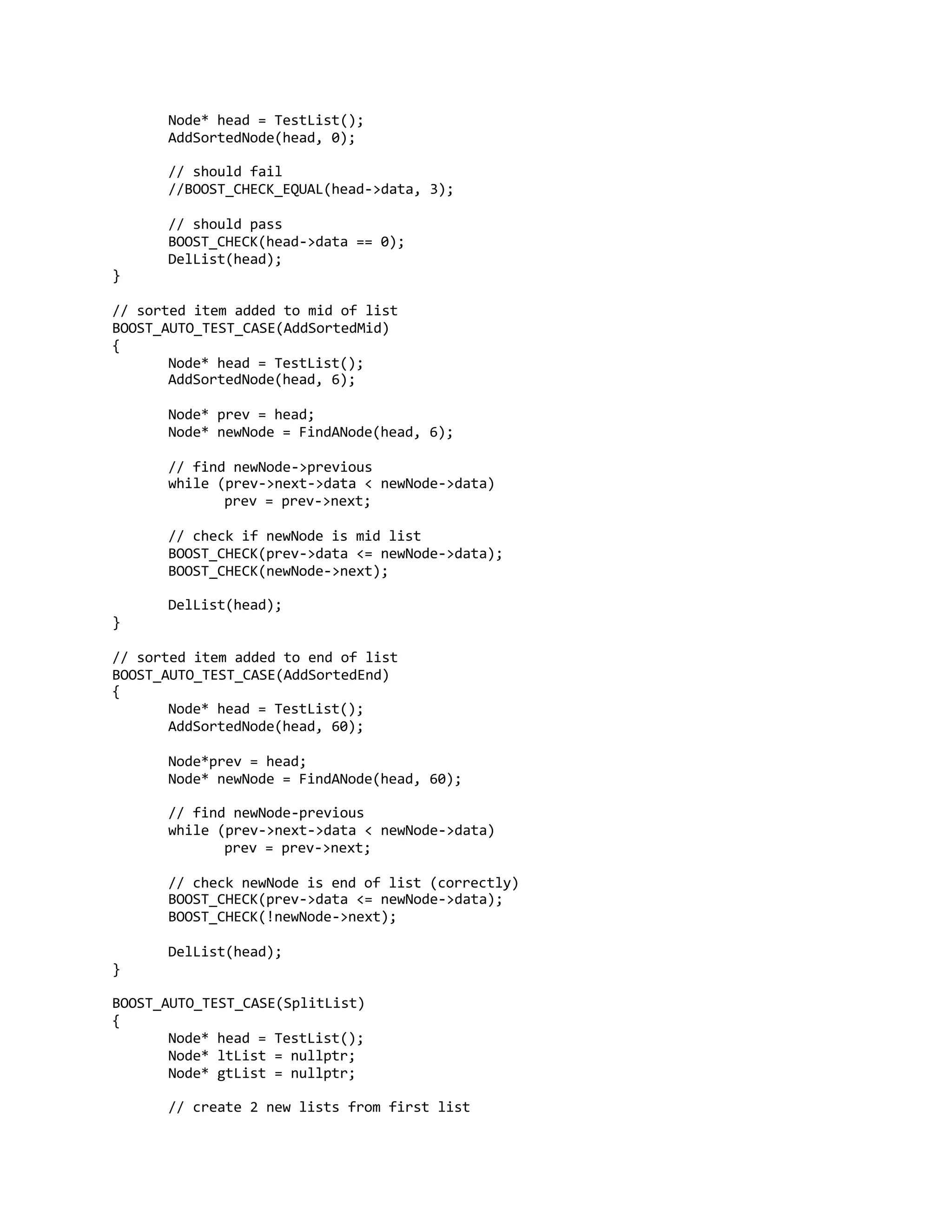 Node* head = TestList();
AddSortedNode(head, 0);
// should fail
//BOOST_CHECK_EQUAL(head->data, 3);
// should pass
BOOST_CHECK(head->data == 0);
DelList(head);
}
// sorted item added to mid of list
BOOST_AUTO_TEST_CASE(AddSortedMid)
{
Node* head = TestList();
AddSortedNode(head, 6);
Node* prev = head;
Node* newNode = FindANode(head, 6);
// find newNode->previous
while (prev->next->data < newNode->data)
prev = prev->next;
// check if newNode is mid list
BOOST_CHECK(prev->data <= newNode->data);
BOOST_CHECK(newNode->next);
DelList(head);
}
// sorted item added to end of list
BOOST_AUTO_TEST_CASE(AddSortedEnd)
{
Node* head = TestList();
AddSortedNode(head, 60);
Node*prev = head;
Node* newNode = FindANode(head, 60);
// find newNode-previous
while (prev->next->data < newNode->data)
prev = prev->next;
// check newNode is end of list (correctly)
BOOST_CHECK(prev->data <= newNode->data);
BOOST_CHECK(!newNode->next);
DelList(head);
}
BOOST_AUTO_TEST_CASE(SplitList)
{
Node* head = TestList();
Node* ltList = nullptr;
Node* gtList = nullptr;
// create 2 new lists from first list
 