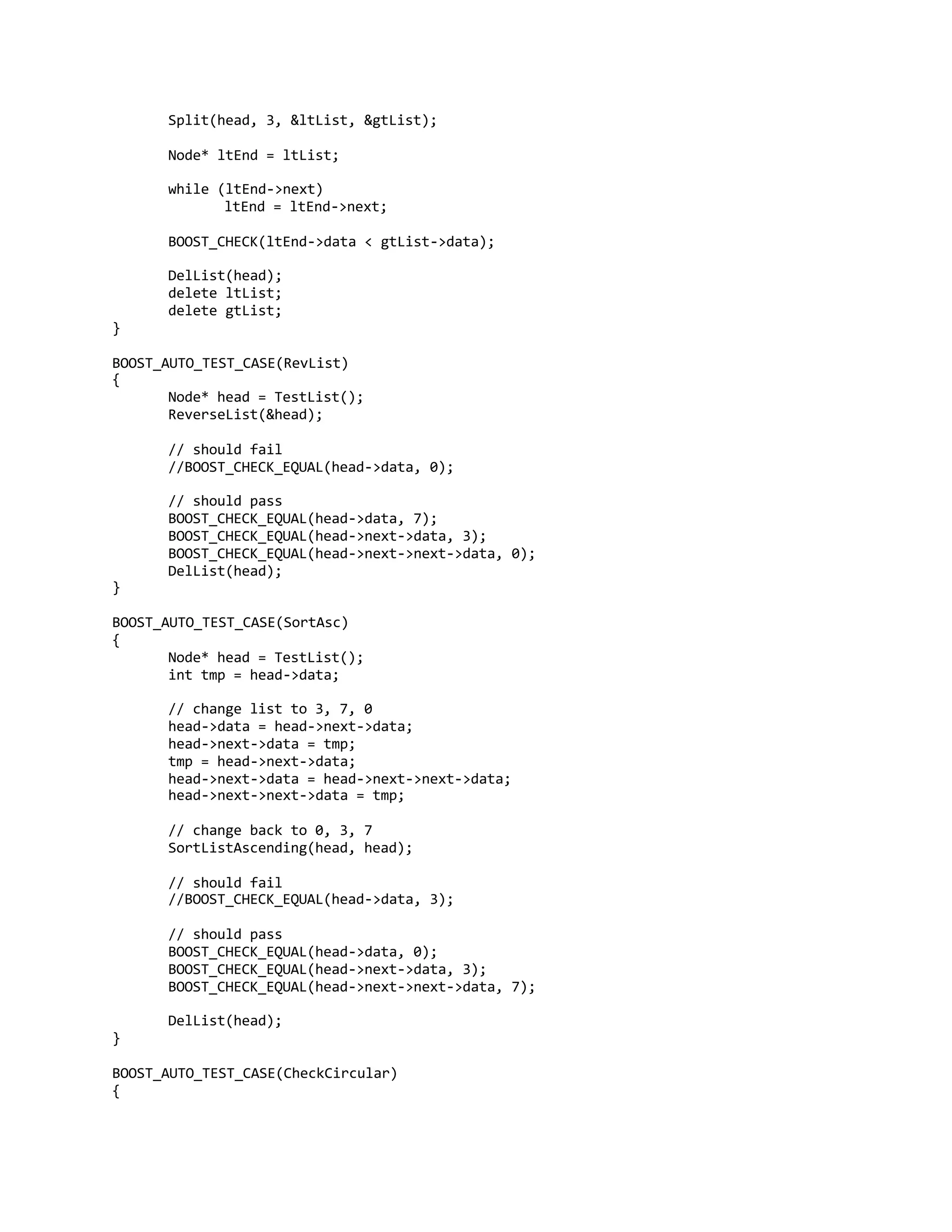 Split(head, 3, &ltList, &gtList);
Node* ltEnd = ltList;
while (ltEnd->next)
ltEnd = ltEnd->next;
BOOST_CHECK(ltEnd->data < gtList->data);
DelList(head);
delete ltList;
delete gtList;
}
BOOST_AUTO_TEST_CASE(RevList)
{
Node* head = TestList();
ReverseList(&head);
// should fail
//BOOST_CHECK_EQUAL(head->data, 0);
// should pass
BOOST_CHECK_EQUAL(head->data, 7);
BOOST_CHECK_EQUAL(head->next->data, 3);
BOOST_CHECK_EQUAL(head->next->next->data, 0);
DelList(head);
}
BOOST_AUTO_TEST_CASE(SortAsc)
{
Node* head = TestList();
int tmp = head->data;
// change list to 3, 7, 0
head->data = head->next->data;
head->next->data = tmp;
tmp = head->next->data;
head->next->data = head->next->next->data;
head->next->next->data = tmp;
// change back to 0, 3, 7
SortListAscending(head, head);
// should fail
//BOOST_CHECK_EQUAL(head->data, 3);
// should pass
BOOST_CHECK_EQUAL(head->data, 0);
BOOST_CHECK_EQUAL(head->next->data, 3);
BOOST_CHECK_EQUAL(head->next->next->data, 7);
DelList(head);
}
BOOST_AUTO_TEST_CASE(CheckCircular)
{
 