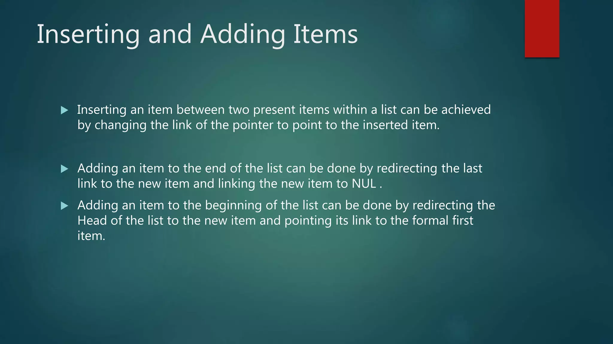 Inserting and Adding Items
 Inserting an item between two present items within a list can be achieved
by changing the link of the pointer to point to the inserted item.
 Adding an item to the end of the list can be done by redirecting the last
link to the new item and linking the new item to NUL .
 Adding an item to the beginning of the list can be done by redirecting the
Head of the list to the new item and pointing its link to the formal first
item.
 
