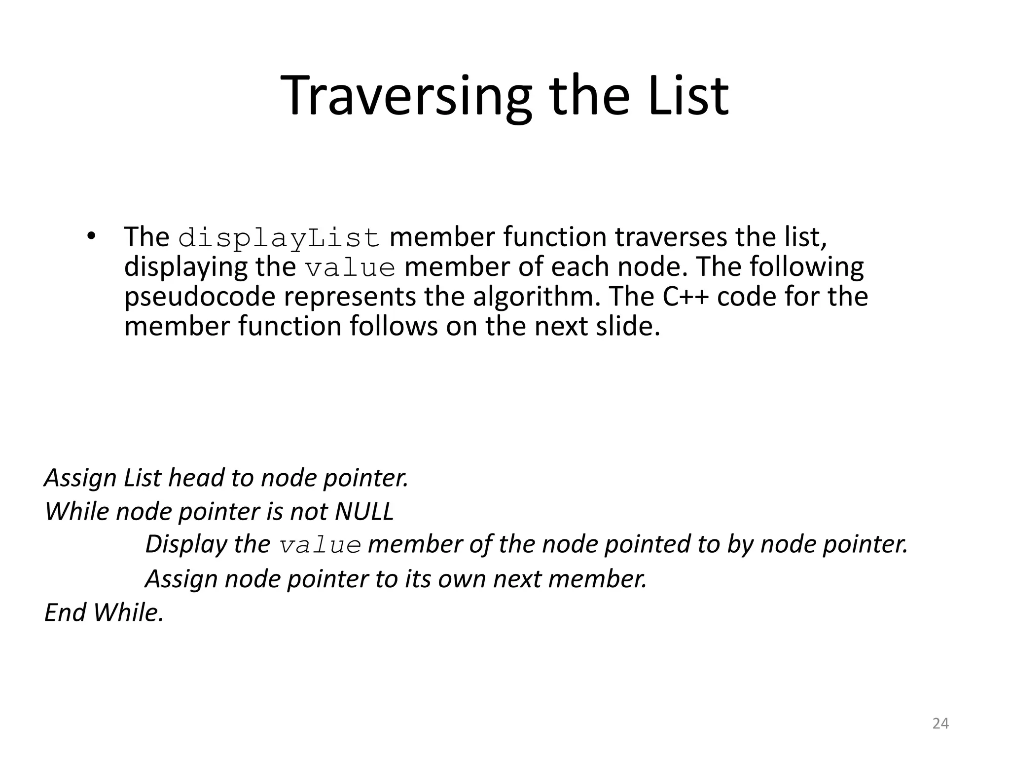 Traversing the List
• The displayList member function traverses the list,
displaying the value member of each node. The following
pseudocode represents the algorithm. The C++ code for the
member function follows on the next slide.
24
Assign List head to node pointer.
While node pointer is not NULL
Display the value member of the node pointed to by node pointer.
Assign node pointer to its own next member.
End While.
 