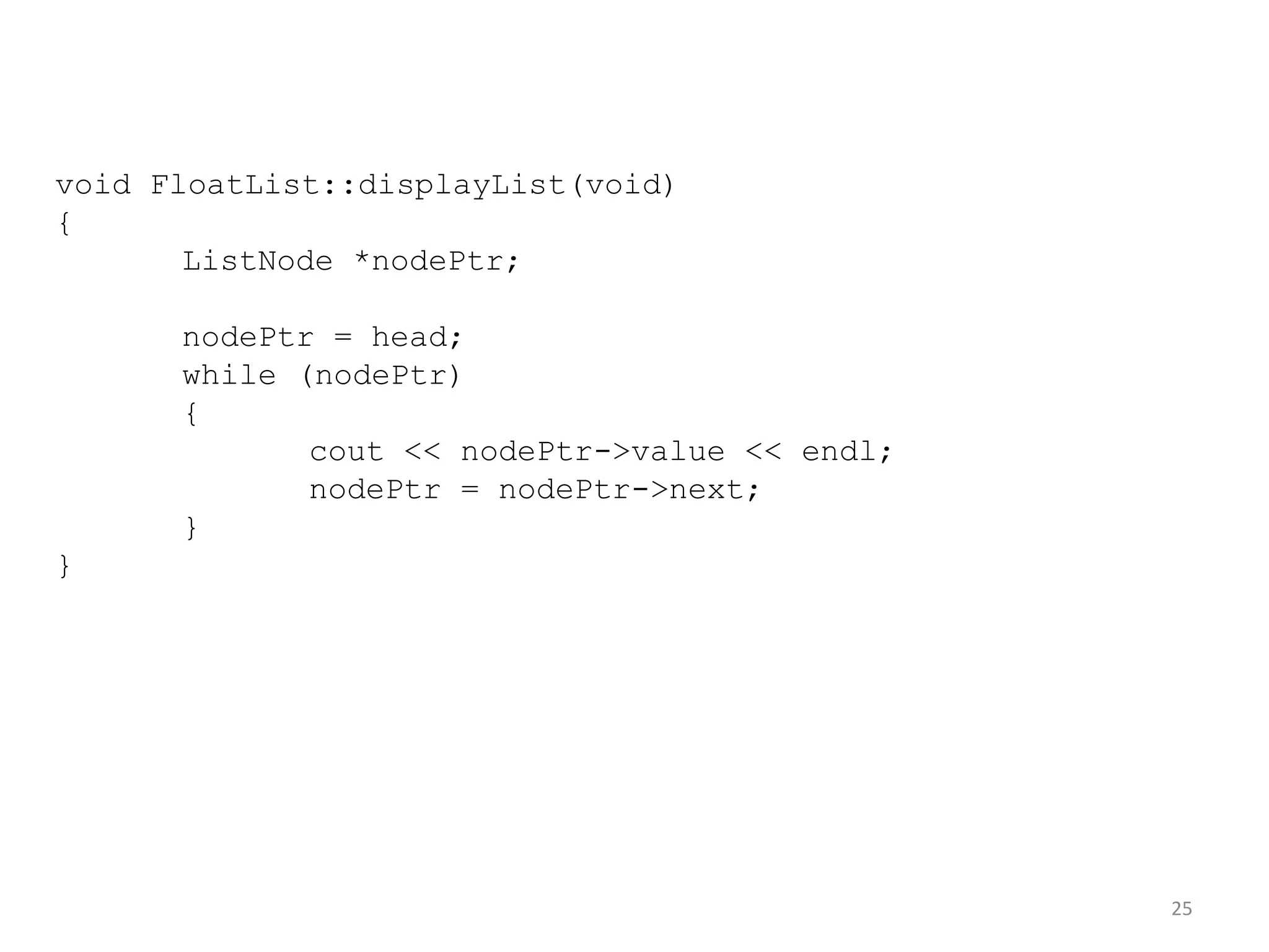 25
void FloatList::displayList(void)
{
ListNode *nodePtr;
nodePtr = head;
while (nodePtr)
{
cout << nodePtr->value << endl;
nodePtr = nodePtr->next;
}
}
 