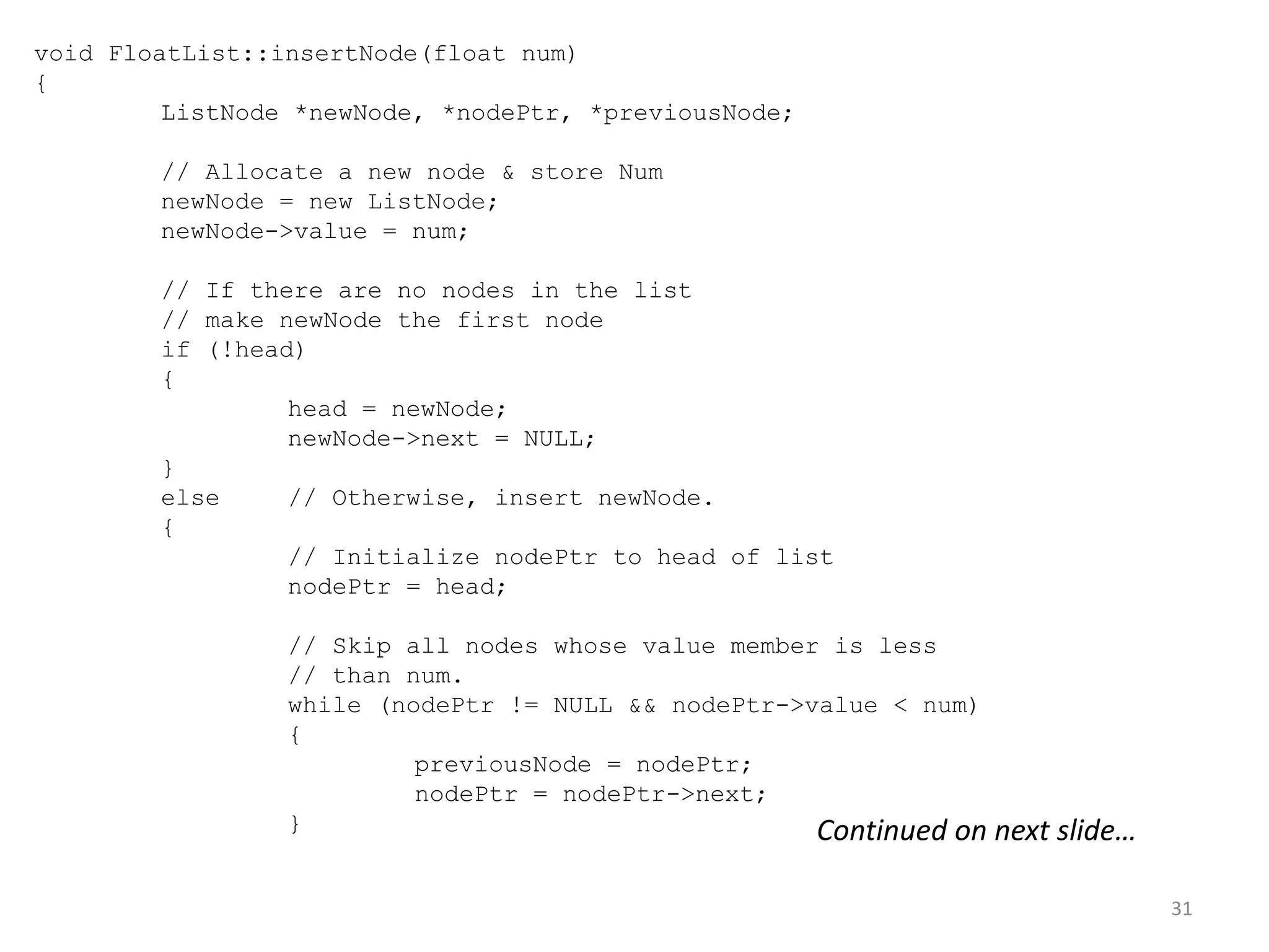 31
void FloatList::insertNode(float num)
{
ListNode *newNode, *nodePtr, *previousNode;
// Allocate a new node & store Num
newNode = new ListNode;
newNode->value = num;
// If there are no nodes in the list
// make newNode the first node
if (!head)
{
head = newNode;
newNode->next = NULL;
}
else // Otherwise, insert newNode.
{
// Initialize nodePtr to head of list
nodePtr = head;
// Skip all nodes whose value member is less
// than num.
while (nodePtr != NULL && nodePtr->value < num)
{
previousNode = nodePtr;
nodePtr = nodePtr->next;
} Continued on next slide…
 
