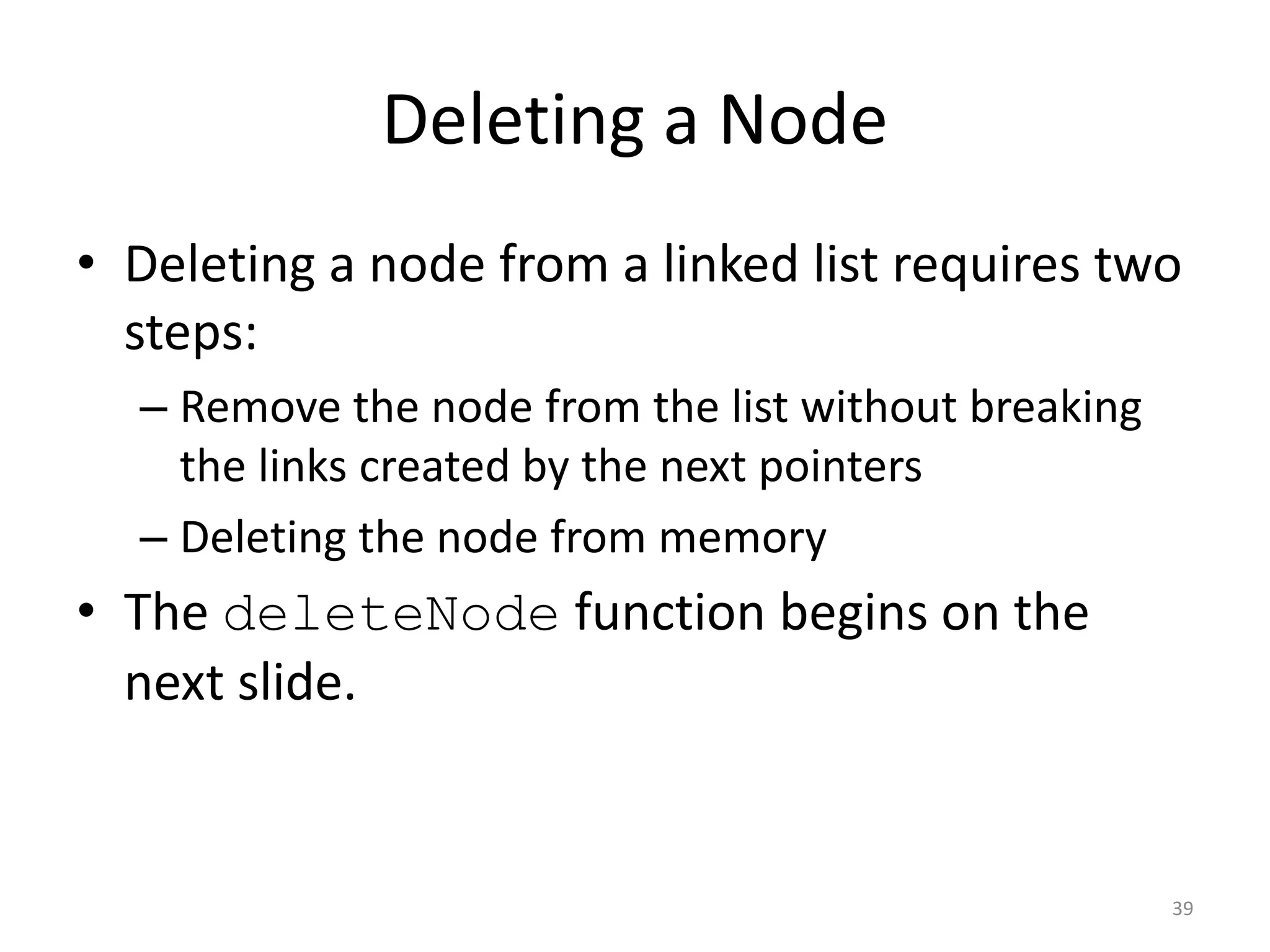 Deleting a Node
• Deleting a node from a linked list requires two
steps:
– Remove the node from the list without breaking
the links created by the next pointers
– Deleting the node from memory
• The deleteNode function begins on the
next slide.
39
 