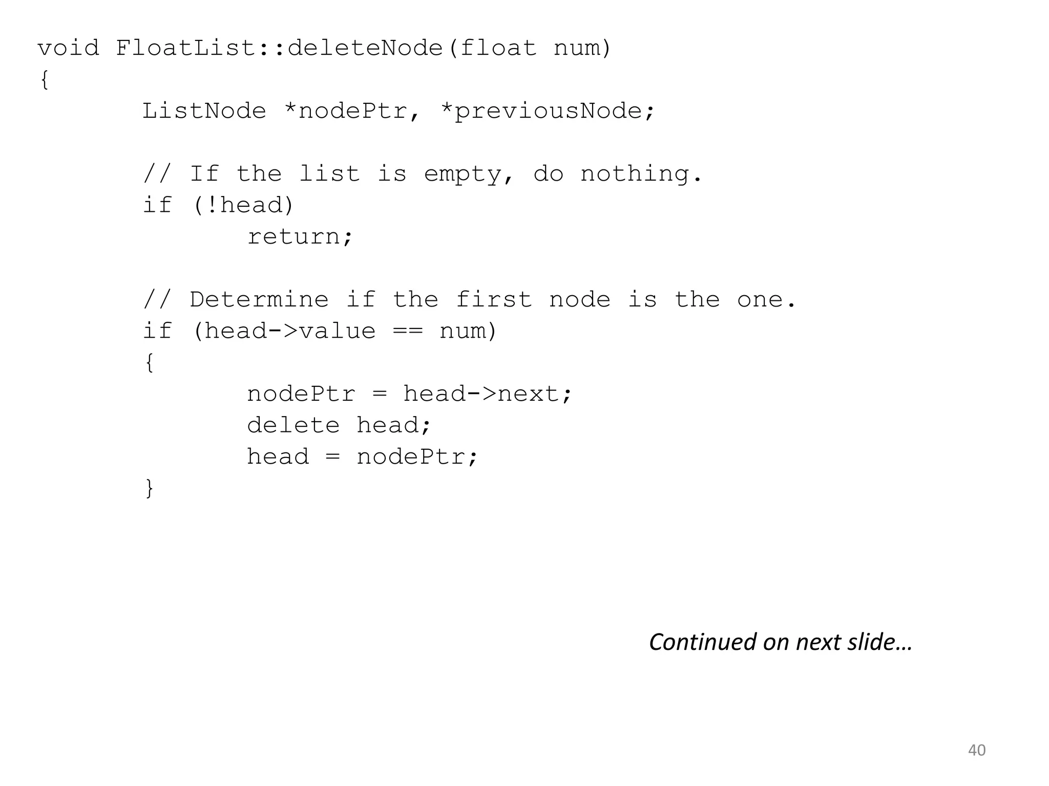 40
void FloatList::deleteNode(float num)
{
ListNode *nodePtr, *previousNode;
// If the list is empty, do nothing.
if (!head)
return;
// Determine if the first node is the one.
if (head->value == num)
{
nodePtr = head->next;
delete head;
head = nodePtr;
}
Continued on next slide…
 