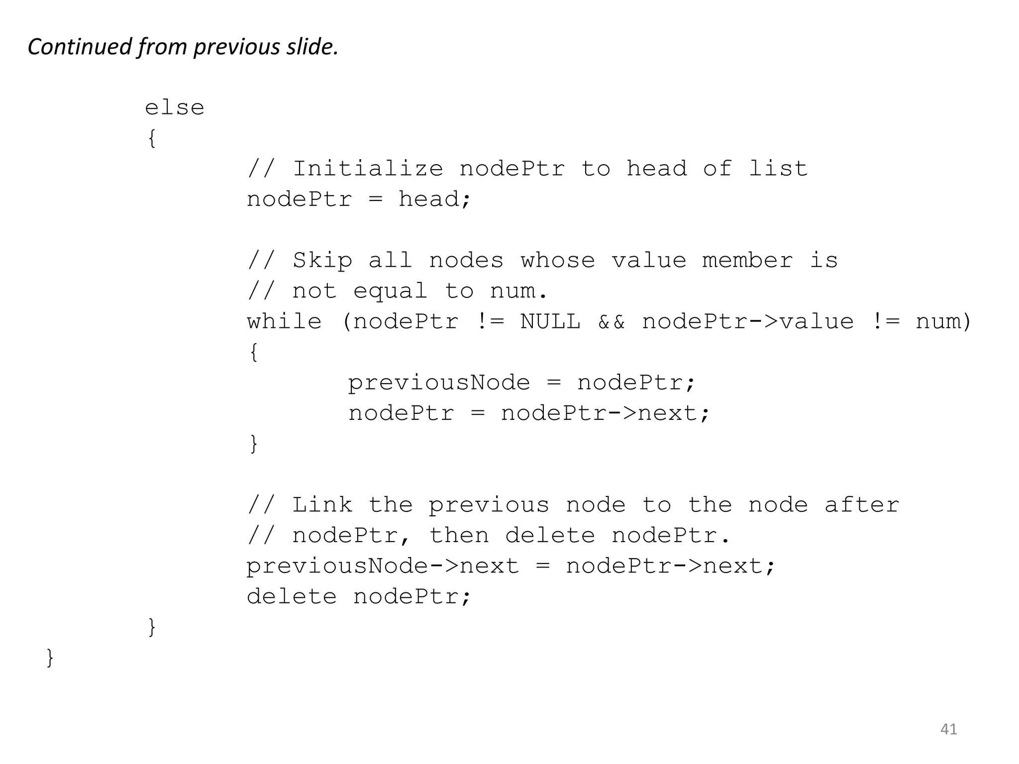 41
else
{
// Initialize nodePtr to head of list
nodePtr = head;
// Skip all nodes whose value member is
// not equal to num.
while (nodePtr != NULL && nodePtr->value != num)
{
previousNode = nodePtr;
nodePtr = nodePtr->next;
}
// Link the previous node to the node after
// nodePtr, then delete nodePtr.
previousNode->next = nodePtr->next;
delete nodePtr;
}
}
Continued from previous slide.
 