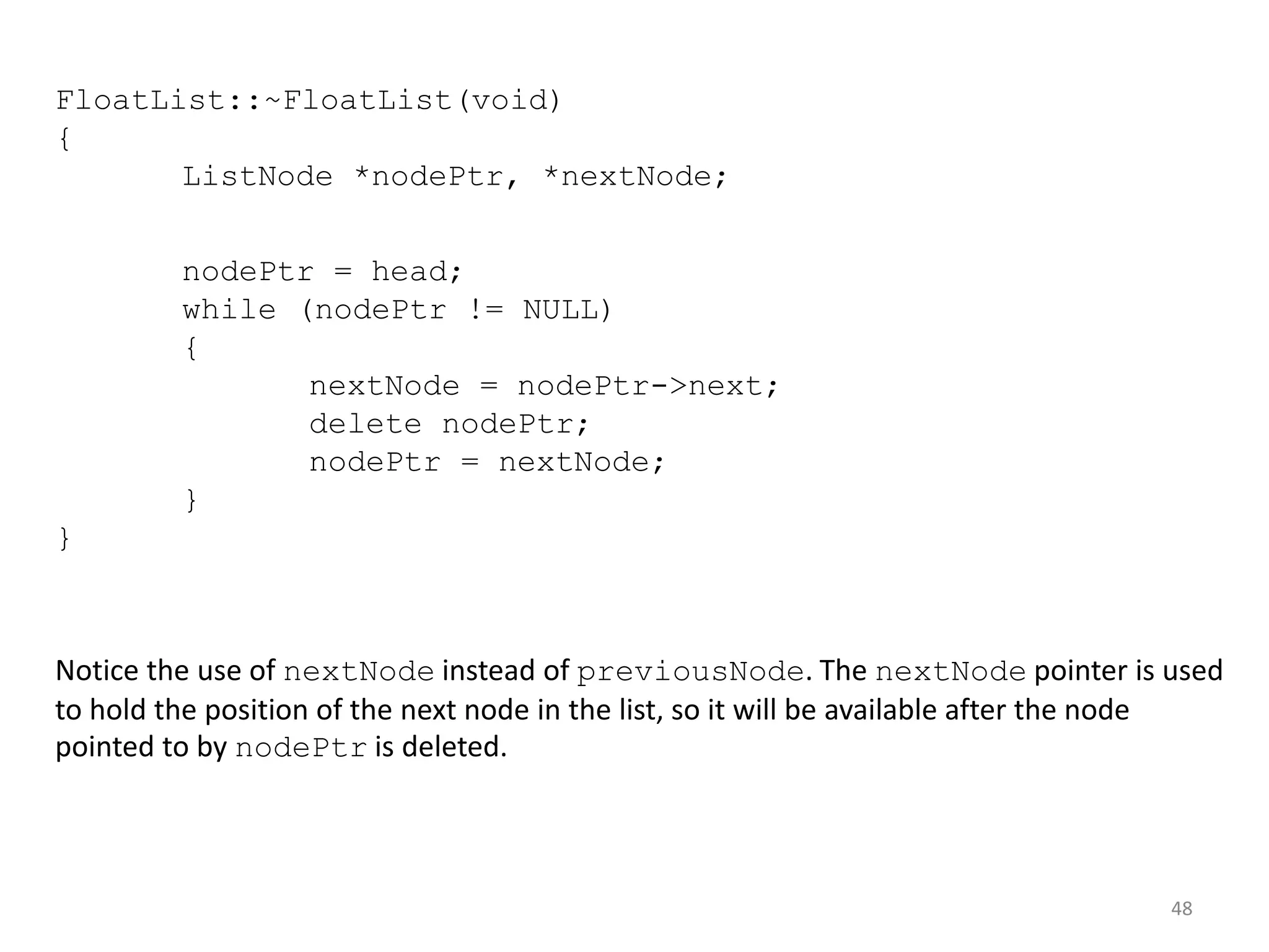 48
FloatList::~FloatList(void)
{
ListNode *nodePtr, *nextNode;
nodePtr = head;
while (nodePtr != NULL)
{
nextNode = nodePtr->next;
delete nodePtr;
nodePtr = nextNode;
}
}
Notice the use of nextNode instead of previousNode. The nextNode pointer is used
to hold the position of the next node in the list, so it will be available after the node
pointed to by nodePtr is deleted.
 