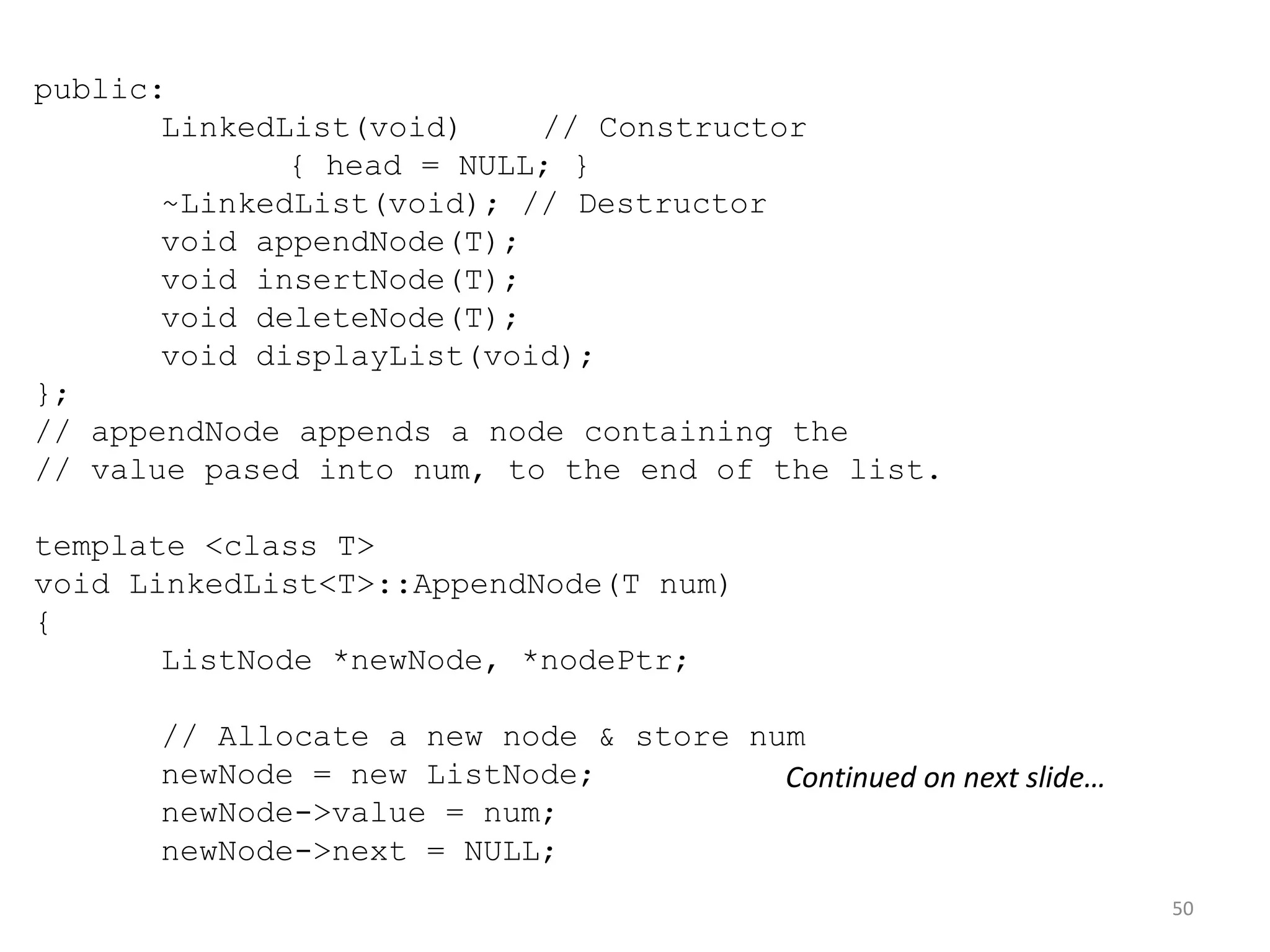 50
public:
LinkedList(void) // Constructor
{ head = NULL; }
~LinkedList(void); // Destructor
void appendNode(T);
void insertNode(T);
void deleteNode(T);
void displayList(void);
};
// appendNode appends a node containing the
// value pased into num, to the end of the list.
template <class T>
void LinkedList<T>::AppendNode(T num)
{
ListNode *newNode, *nodePtr;
// Allocate a new node & store num
newNode = new ListNode;
newNode->value = num;
newNode->next = NULL;
Continued on next slide…
 