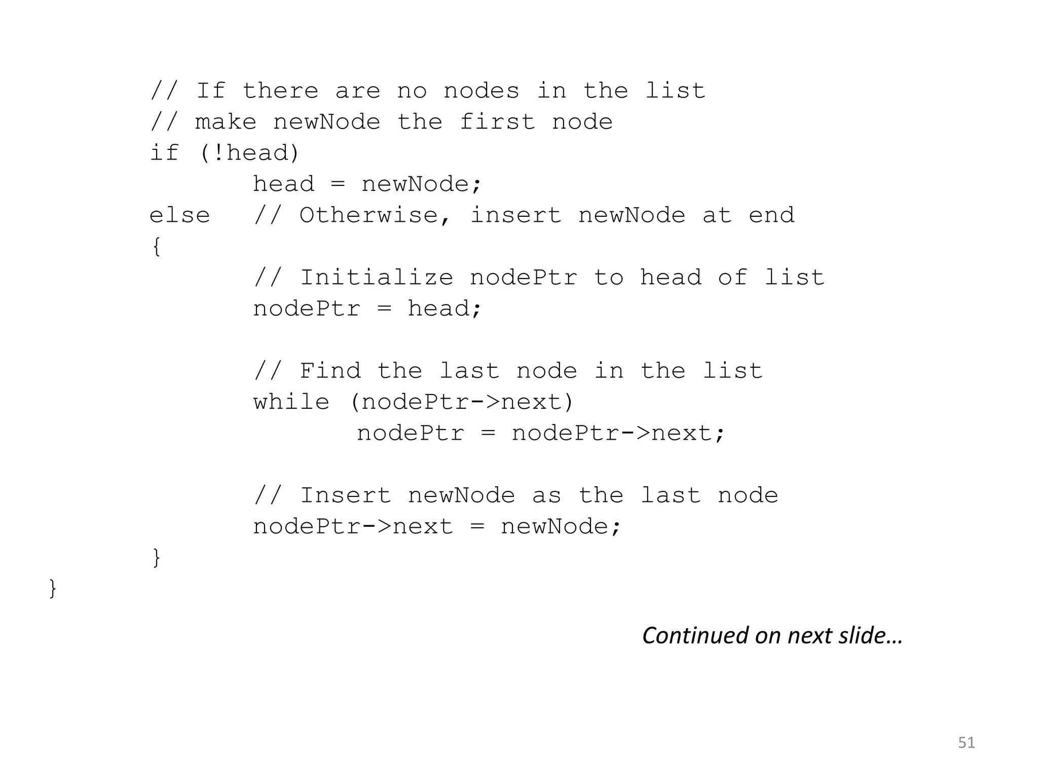 51
// If there are no nodes in the list
// make newNode the first node
if (!head)
head = newNode;
else // Otherwise, insert newNode at end
{
// Initialize nodePtr to head of list
nodePtr = head;
// Find the last node in the list
while (nodePtr->next)
nodePtr = nodePtr->next;
// Insert newNode as the last node
nodePtr->next = newNode;
}
}
Continued on next slide…
 