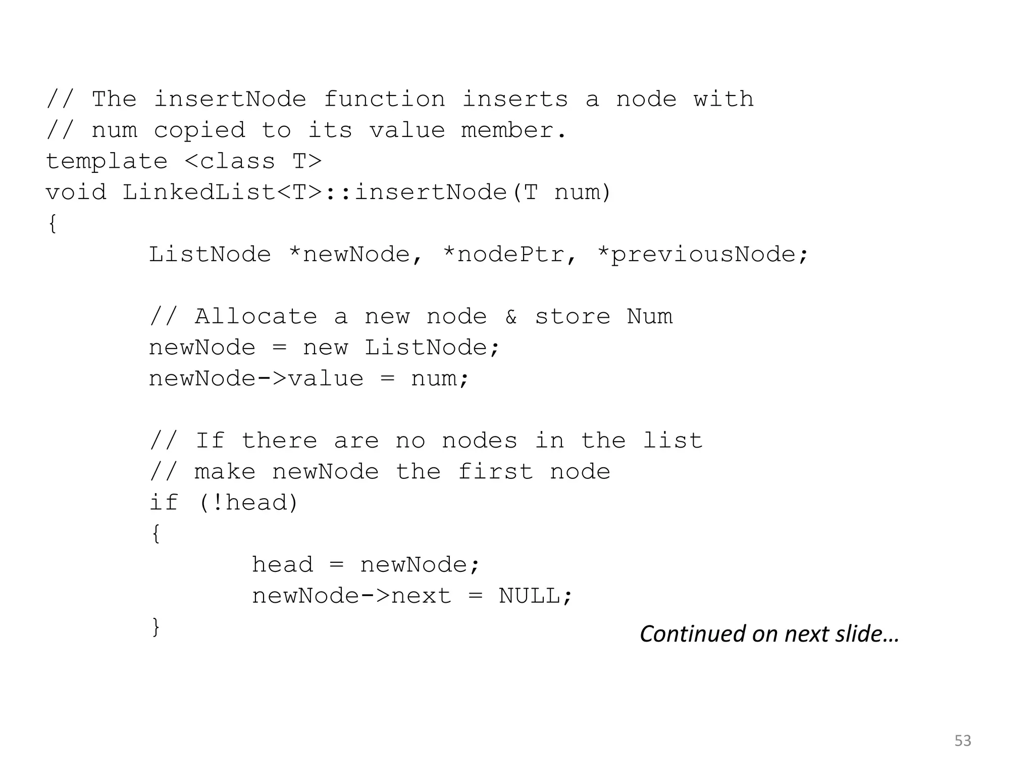 53
// The insertNode function inserts a node with
// num copied to its value member.
template <class T>
void LinkedList<T>::insertNode(T num)
{
ListNode *newNode, *nodePtr, *previousNode;
// Allocate a new node & store Num
newNode = new ListNode;
newNode->value = num;
// If there are no nodes in the list
// make newNode the first node
if (!head)
{
head = newNode;
newNode->next = NULL;
} Continued on next slide…
 