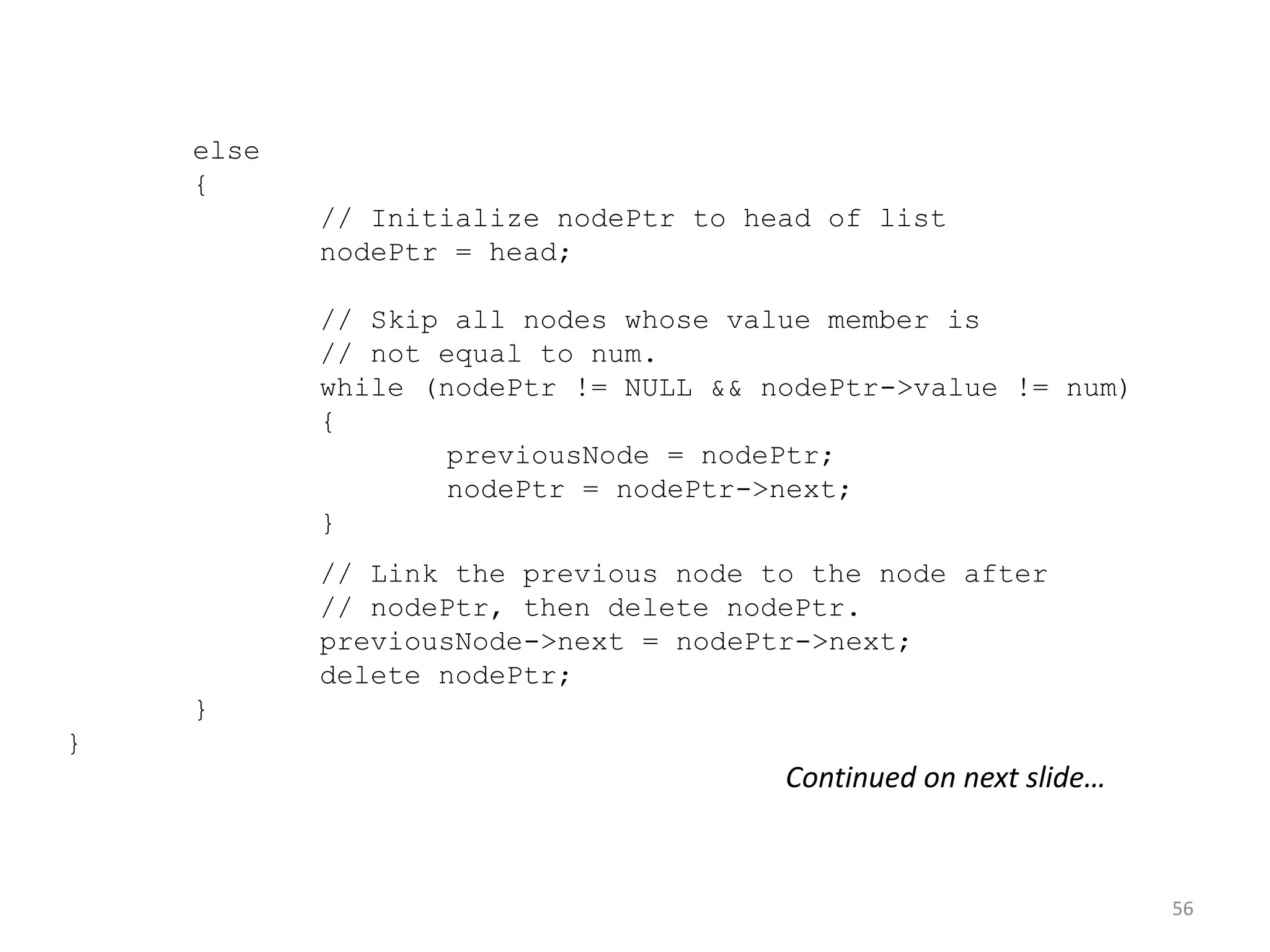 56
else
{
// Initialize nodePtr to head of list
nodePtr = head;
// Skip all nodes whose value member is
// not equal to num.
while (nodePtr != NULL && nodePtr->value != num)
{
previousNode = nodePtr;
nodePtr = nodePtr->next;
}
// Link the previous node to the node after
// nodePtr, then delete nodePtr.
previousNode->next = nodePtr->next;
delete nodePtr;
}
}
Continued on next slide…
 