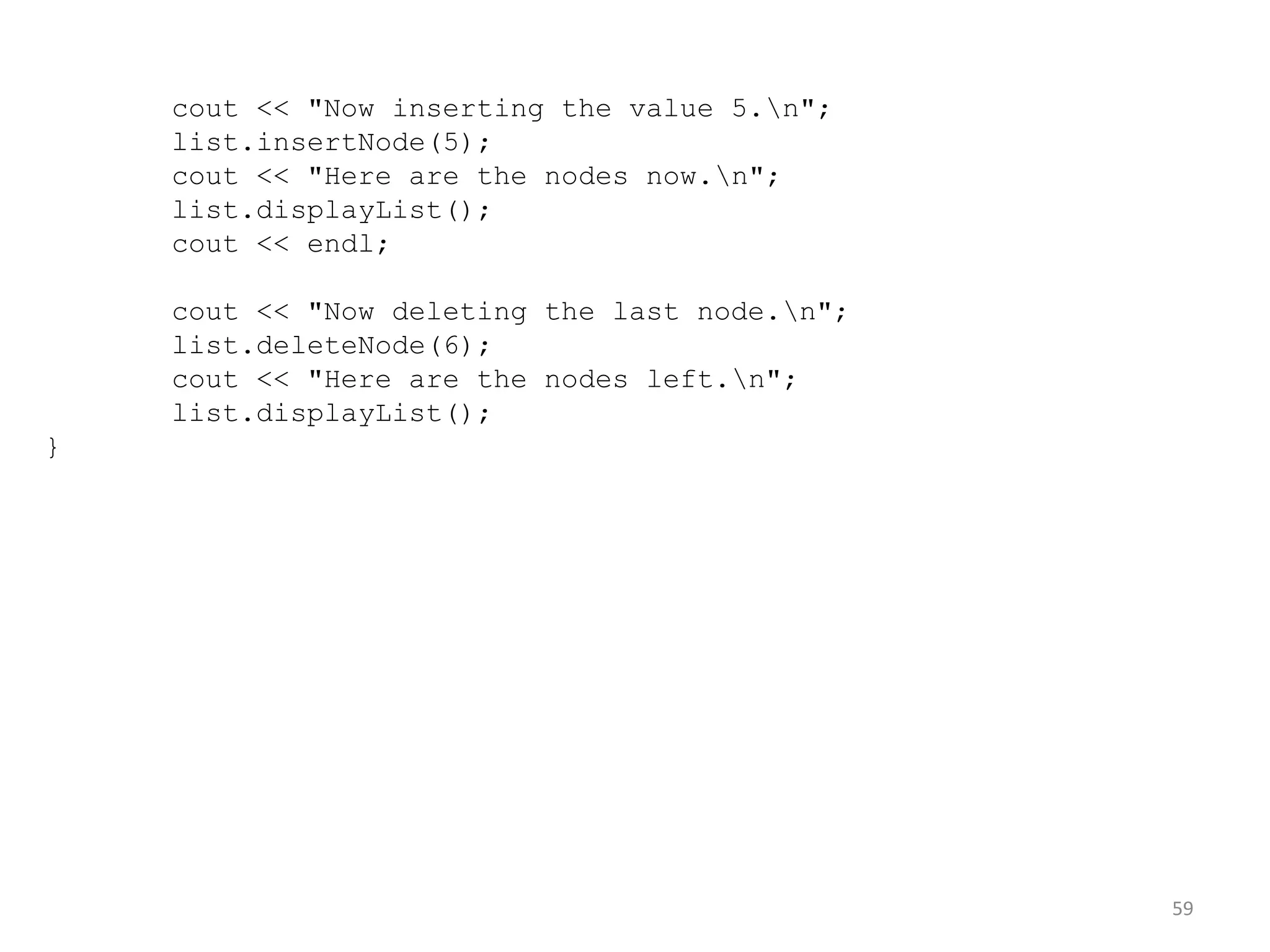 59
cout << "Now inserting the value 5.n";
list.insertNode(5);
cout << "Here are the nodes now.n";
list.displayList();
cout << endl;
cout << "Now deleting the last node.n";
list.deleteNode(6);
cout << "Here are the nodes left.n";
list.displayList();
}
 