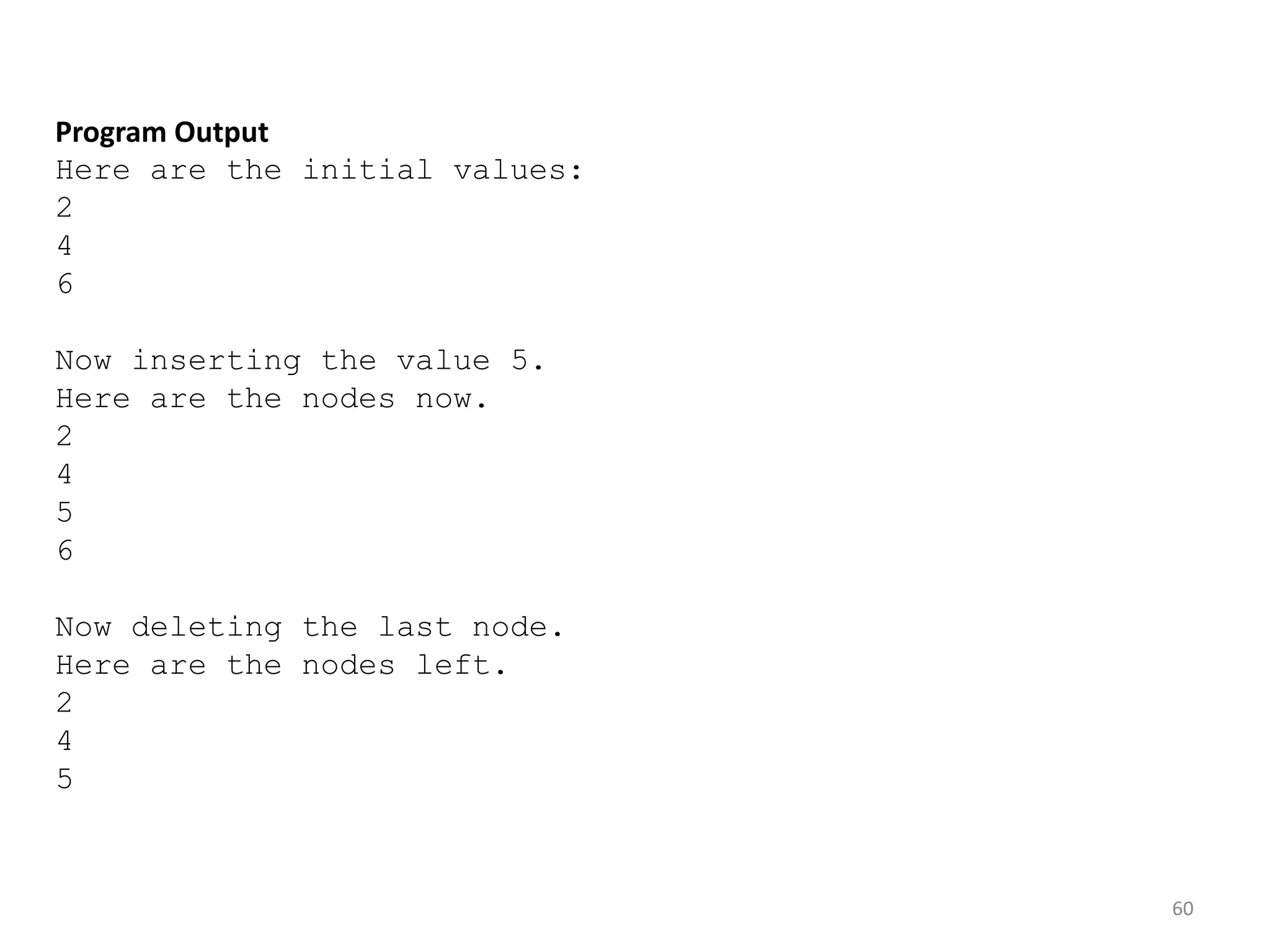 60
Program Output
Here are the initial values:
2
4
6
Now inserting the value 5.
Here are the nodes now.
2
4
5
6
Now deleting the last node.
Here are the nodes left.
2
4
5
 