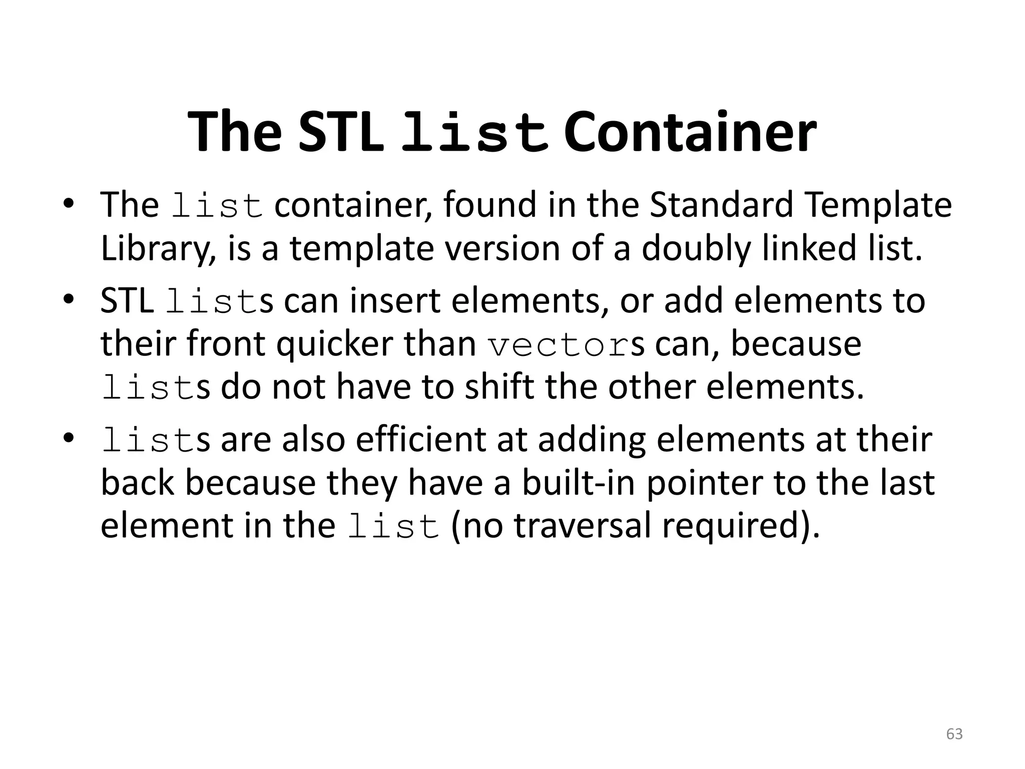 The STL list Container
• The list container, found in the Standard Template
Library, is a template version of a doubly linked list.
• STL lists can insert elements, or add elements to
their front quicker than vectors can, because
lists do not have to shift the other elements.
• lists are also efficient at adding elements at their
back because they have a built-in pointer to the last
element in the list (no traversal required).
63
 